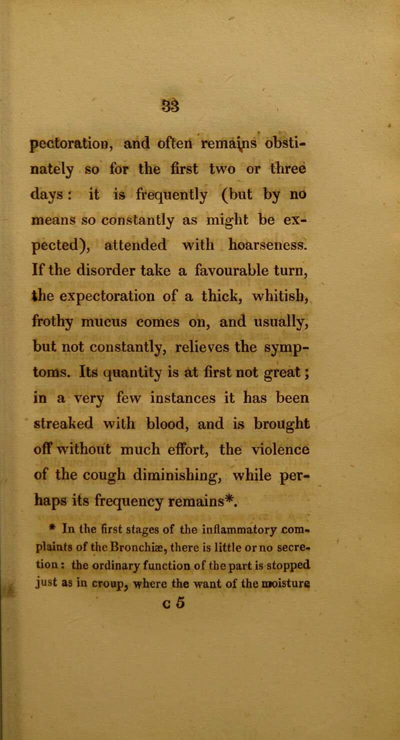 perforation, and often remayis obsti- nately so for the first two or three days: it is frequently (but by no means so constantly as might be ex- pected), attended with hoarseness. If the disorder take a favourable turn, the expectoration of a thick, whitish, frothy mucus comes on, and usually, but not constantly, relieves the symp- toms. Its quantity is at first not great; in a very few instances it has been streaked with blood, and is brought off without much effort, the violence of the cough diminishing, while per- haps its frequency remains*. * In the first stages of the inflammatory com- plaints of the Bronchise, there is little or no secre- tion : the ordinary function of the part is stopped just as in croup, 'where the want of the moisture