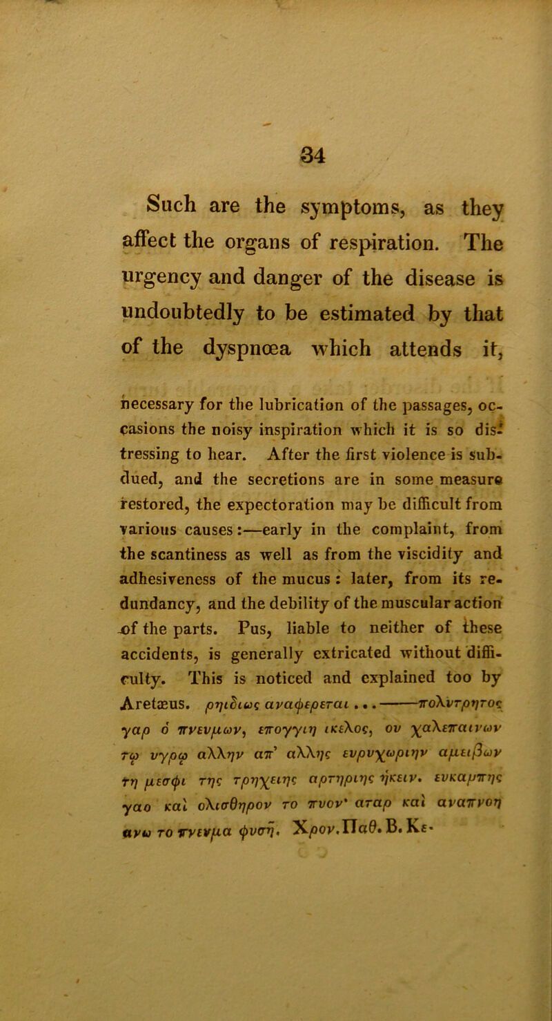 Such are the symptoms, as they affect the organs of respiration. The urgency and danger of the disease is undoubtedly to be estimated by that of the dyspnoea which attends it, necessary for the lubrication of the passages, oc- casions the noisy inspiration which it is so dis- tressing to hear. After the first violence is sub- dued, and the secretions are in some measure restored, the expectoration may be difficult from various causes:—early in the complaint, from the scantiness as well as from the viscidity and adhesiveness of the mucus: later, from its re- dundancy, and the debility of the muscular action X)f the parts. Pus, liable to neither of these accidents, is generally extricated without diffi- culty. This is noticed and explained too by Aretmus. pyt^iuc avatyEperai ... iroXvrptjroc yap 6 iryev/Luov, ETroyynj ikeXos, ov yaXeiratvav 7u> vypu> aXXrjv air' Evpvyupirjv ap.itfiuv tp p,E<T((u ttjc rpyjxeirjs apTijpcyjg ijkeiv. iVKapinjc yao Kal oXurdrjpov to ttvov' arap teai avairyorj uvu to wtvp.a (j>vo~r]. 'Kpov.HaO. B. Kc-