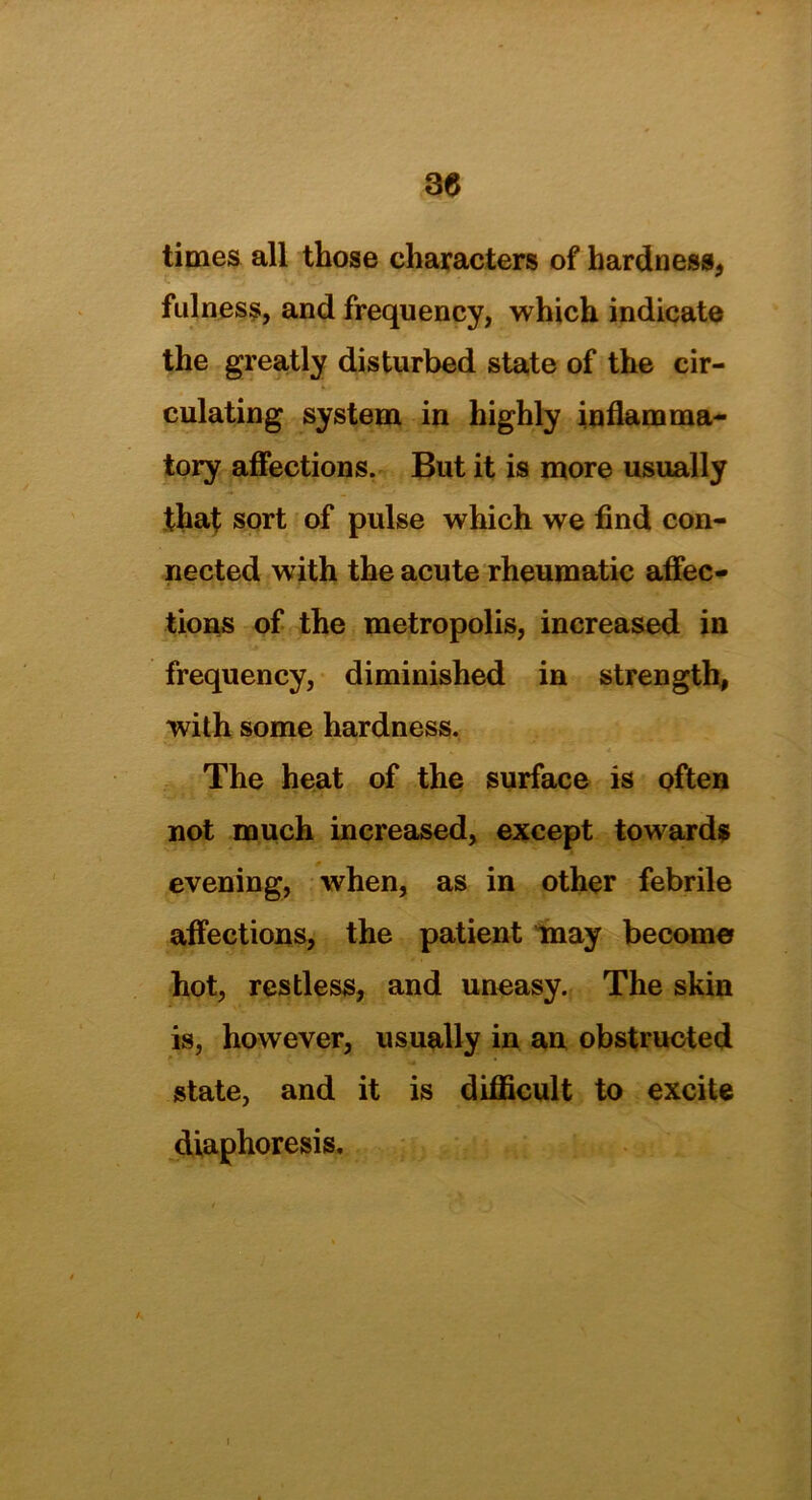 times all those characters of hardness, fulness, and frequency, which indicate the greatly disturbed state of the cir- culating system in highly inflamma- tory affections. But it is more usually that sort of pulse which we find con- nected with the acute rheumatic affec- tions of the metropolis, increased in frequency, diminished in strength, with some hardness. The heat of the surface is often not much increased, except towards evening, when, as in other febrile affections, the patient may become hot, restless, and uneasy. The skin is, however, usually in an obstructed state, and it is difficult to excite diaphoresis.