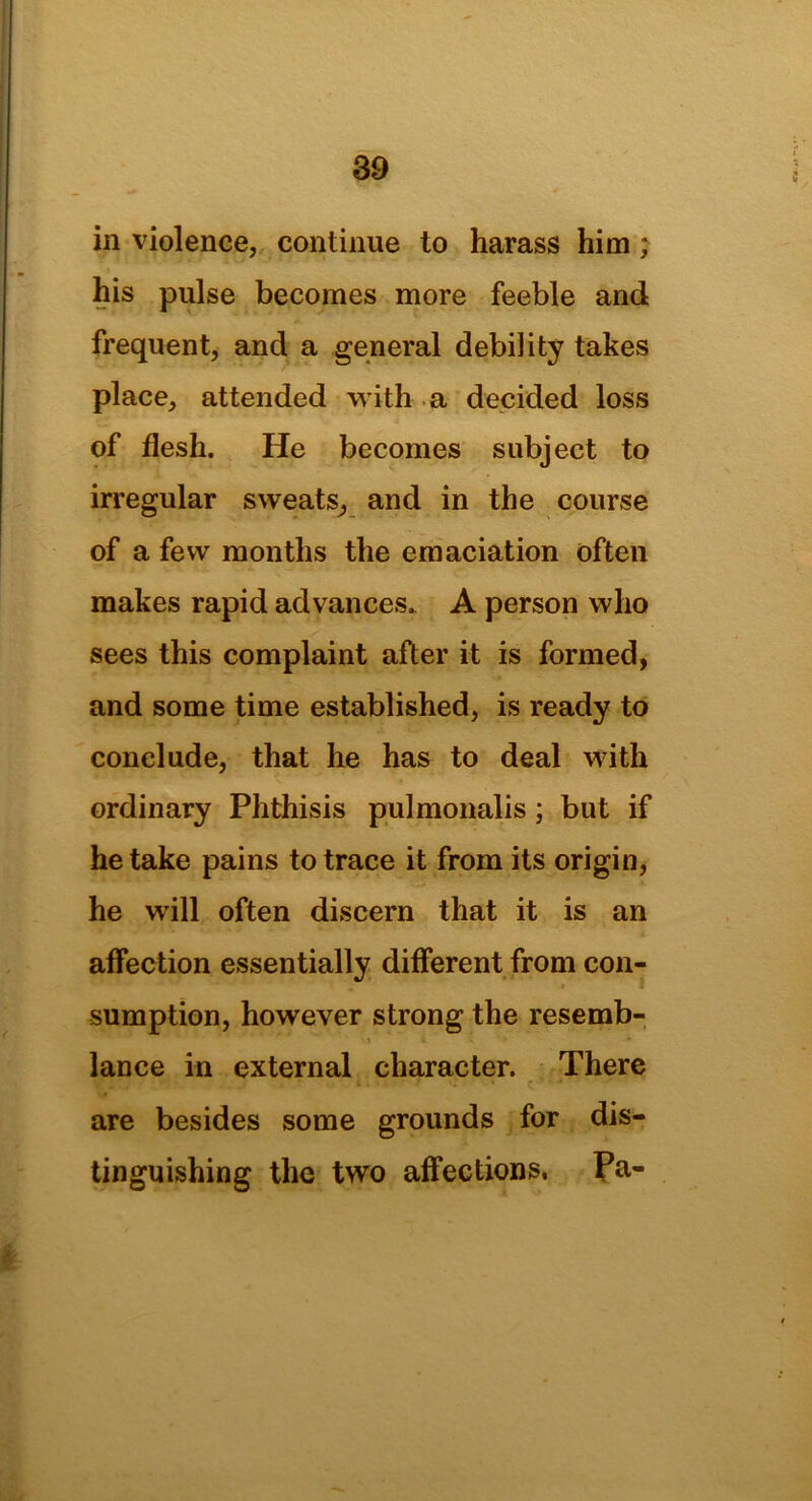 in violence, continue to harass him; his pulse becomes more feeble and frequent, and a general debility takes place, attended with a decided loss of flesh. He becomes subject to irregular sweats, and in the course of a few months the emaciation often makes rapid advances. A person who sees this complaint after it is formed, and some time established, is ready to conclude, that he has to deal with ordinary Phthisis pulmonalis; but if he take pains to trace it from its origin, he will often discern that it is an affection essentially different from con- sumption, however strong the resemb- lance in external character. There are besides some grounds for dis- tinguishing the two affections. Pa-