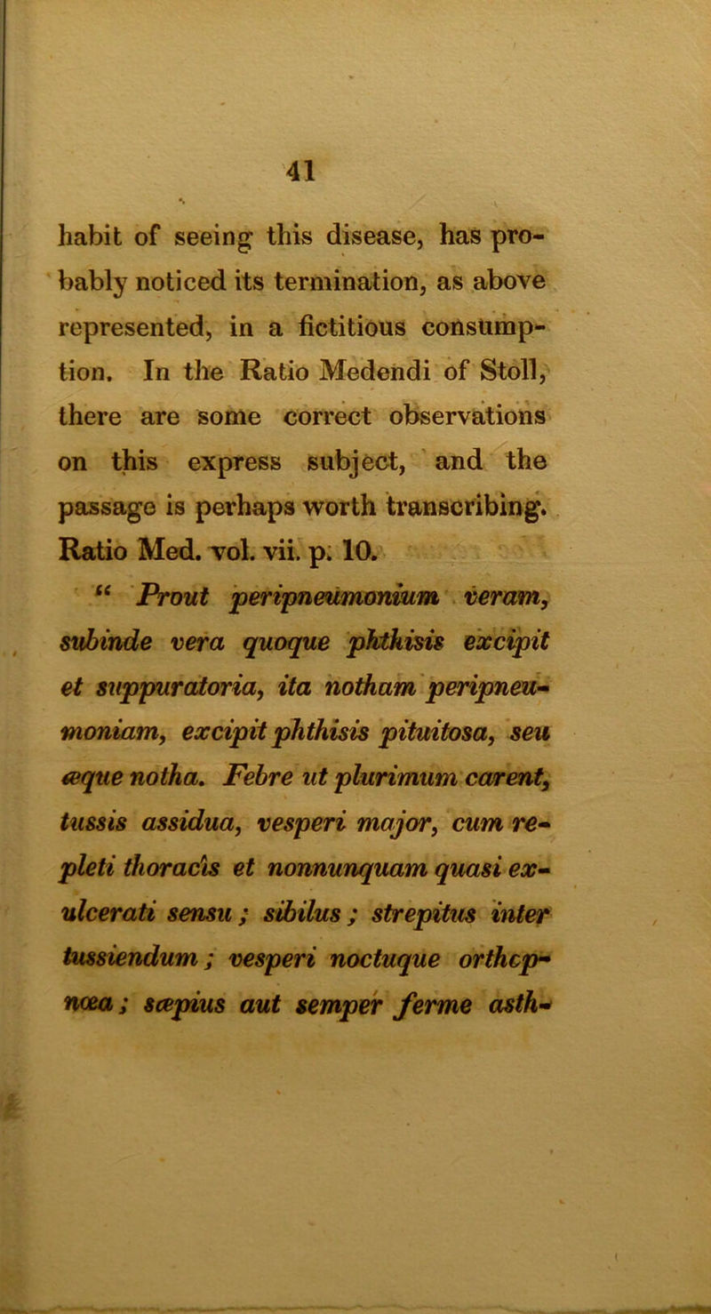 habit of seeing this disease, has pro- bably noticed its termination, as above represented, in a fictitious consump- tion. In the Ratio Medendi of Stoll, there are some correct observations on this express subject, and the passage is perhaps worth transcribing. Ratio Med. vol. vii. p. 10. “ Prout peripneumonium veram, svbinde vera quoque phthisis excipit et suppuratoria, ita notham peripneu- moniam, excipit phthisis pituitosa, sen &que notha. Febre at plurimum carent, tussis assidua, vesperi major, cam re- pleti thoracis et nonnunquam quasi ex- ulcerati sensu ; sibilus ; strepitus inter tussiendum; vesperi noctuque orthcp- ncea; scepius aut semper ferme asth*