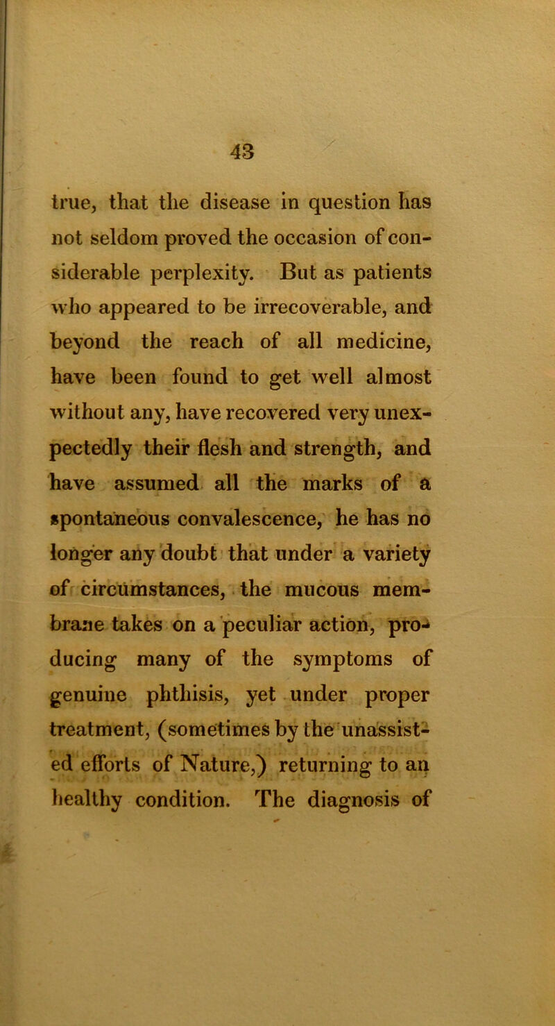 true, that the disease in question has not seldom proved the occasion of con- siderable perplexity. But as patients who appeared to be irrecoverable, and beyond the reach of all medicine, have been found to get well almost without any, have recovered very unex- pectedly their flesh and strength, and have assumed all the marks of a spontaneous convalescence, he has no longer any doubt that under a variety of circumstances, the mucous mem- brane takes on a peculiar action, pro- ducing many of the symptoms of genuine phthisis, yet under proper treatment, (sometimes by the unassist- ed efforts of Nature,) returning to an healthy condition. The diagnosis of