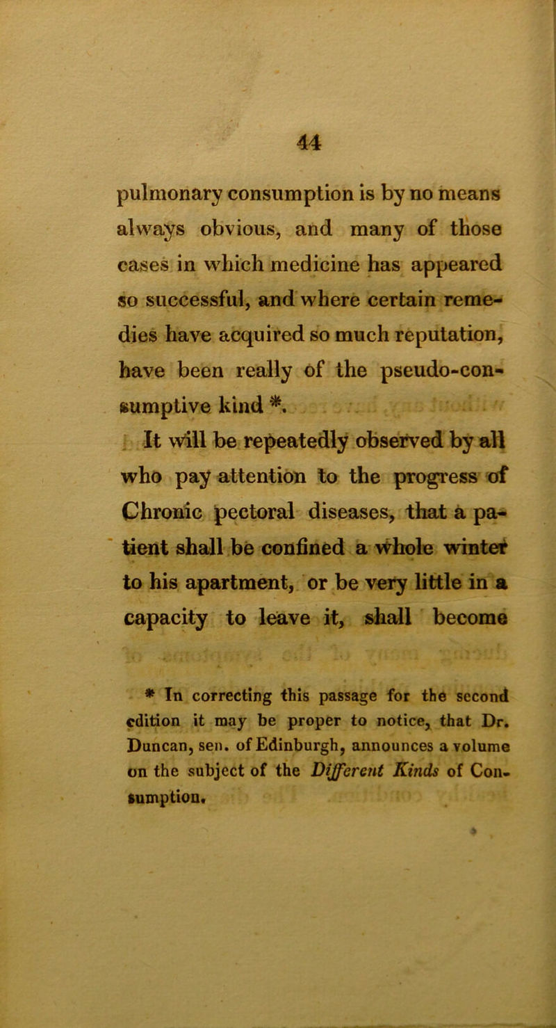 pulmonary consumption is by no means always obvious, and many of those cases in which medicine has appeared so successful, and where certain reme- dies have acquired so much reputation, have been really of the pseudo-con- sumptive kind It will be repeatedly observed by all who pay attention to the progress of Chronic pectoral diseases, that a pa- tient shall be confined a whole winter to his apartment, or be very little in a capacity to leave it, shall become * In correcting this passage for the second edition it may be proper to notice, that Dr. Duncan, sen. of Edinburgh, announces a volume on the subject of the Different Kinds of Con- sumption.