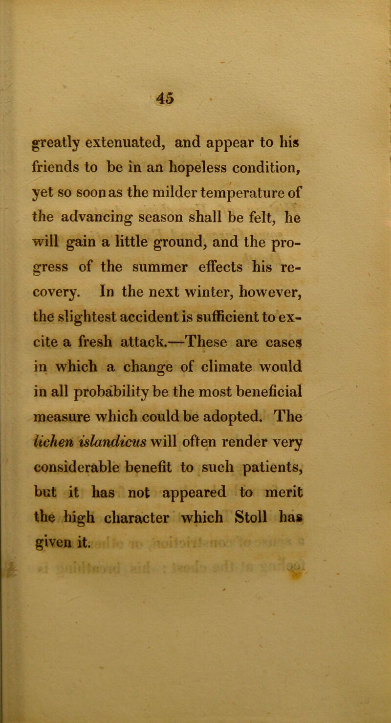 greatly extenuated, and appear to his friends to be in an hopeless condition, yet so soon as the milder temperature of the advancing season shall be felt, he will gain a little ground, and the pro- gress of the summer effects his re- covery. In the next winter, however, the slightest accident is sufficient to ex- cite a fresh attack.—These are cases in which a change of climate would in all probability be the most beneficial measure which could be adopted. The lichen islandicus will often render very considerable benefit to such patients, but it has not appeared to merit the high character which Stoll has given it.