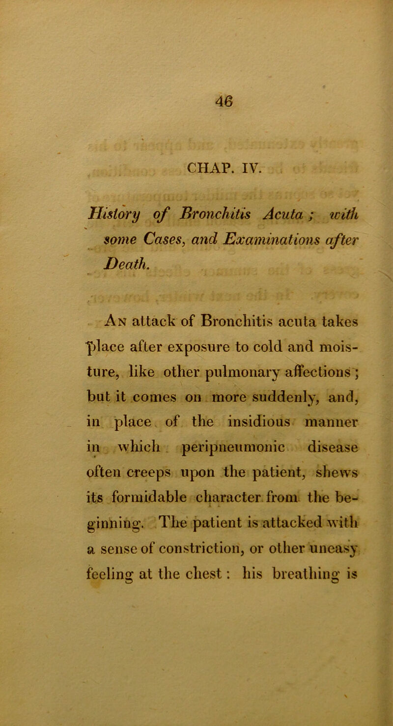 CHAP. IV. History of Bronchitis Acuta; icith some Cases, and Examinations after Death. r i* ' • • . • • An attack of Bronchitis acuta takes place after exposure to cold and mois- ture, like other pulmonary affections; but it comes on more suddenly, and, in place of the insidious manner in which peripneumonic disease often creeps upon the patient, shews its formidable character from the be- ginning. The patient is attacked with a sense of constriction, or other uneasy feeling at the chest: his breathing is