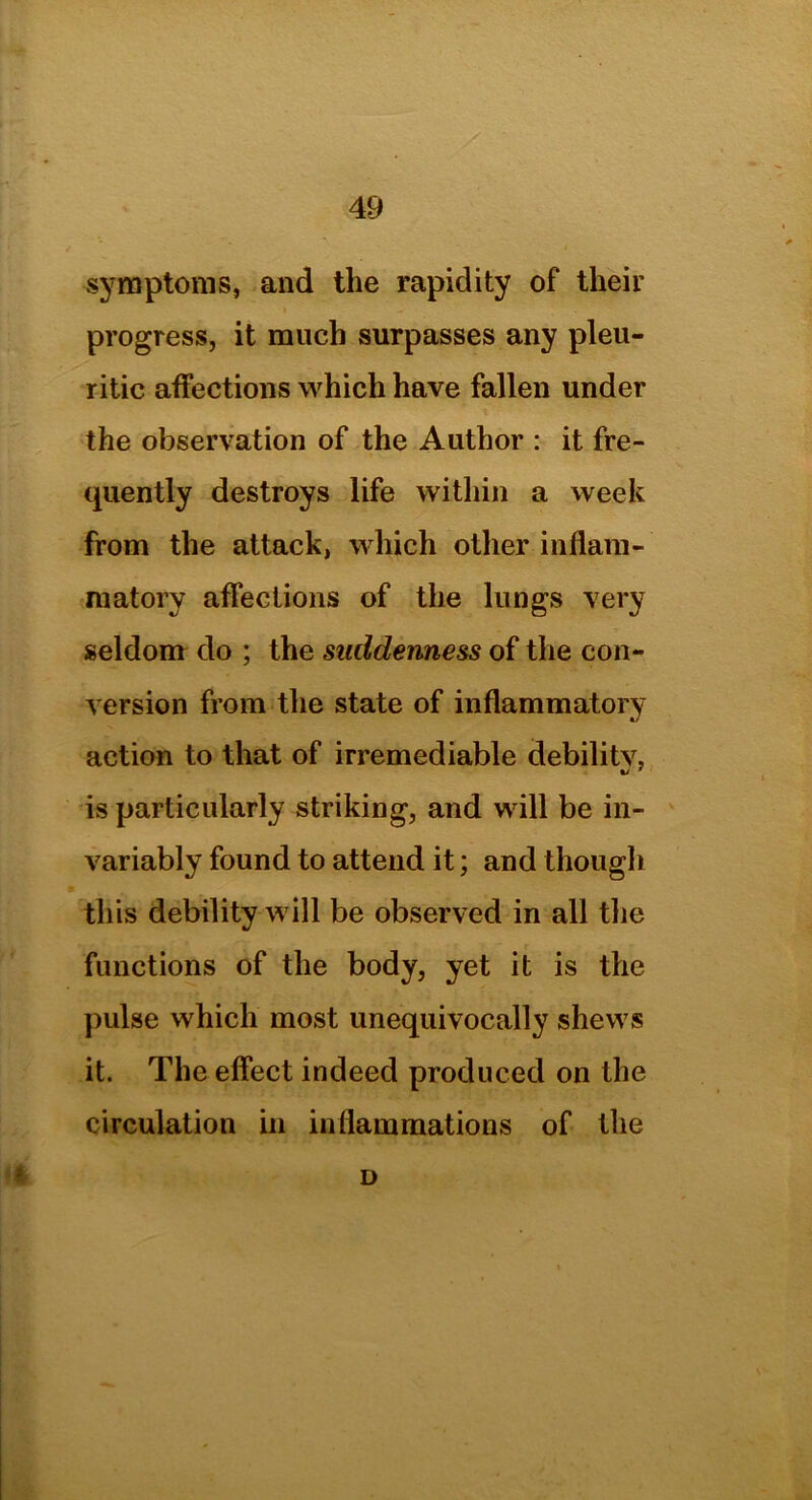 symptoms, and the rapidity of their progress, it much surpasses any pleu- ritic affections which have fallen under the observation of the Author : it fre- quently destroys life within a week from the attack, which other inflam- matory affections of the lungs very seldom do ; the suddenness of the con- version from the state of inflammatory 1/ action to that of irremediable debilitv, is particularly striking, and will be in- variably found to attend it; and though this debility will be observed in all the functions of the body, yet it is the pulse which most unequivocally shews it. The effect indeed produced on the circulation in inflammations of the D