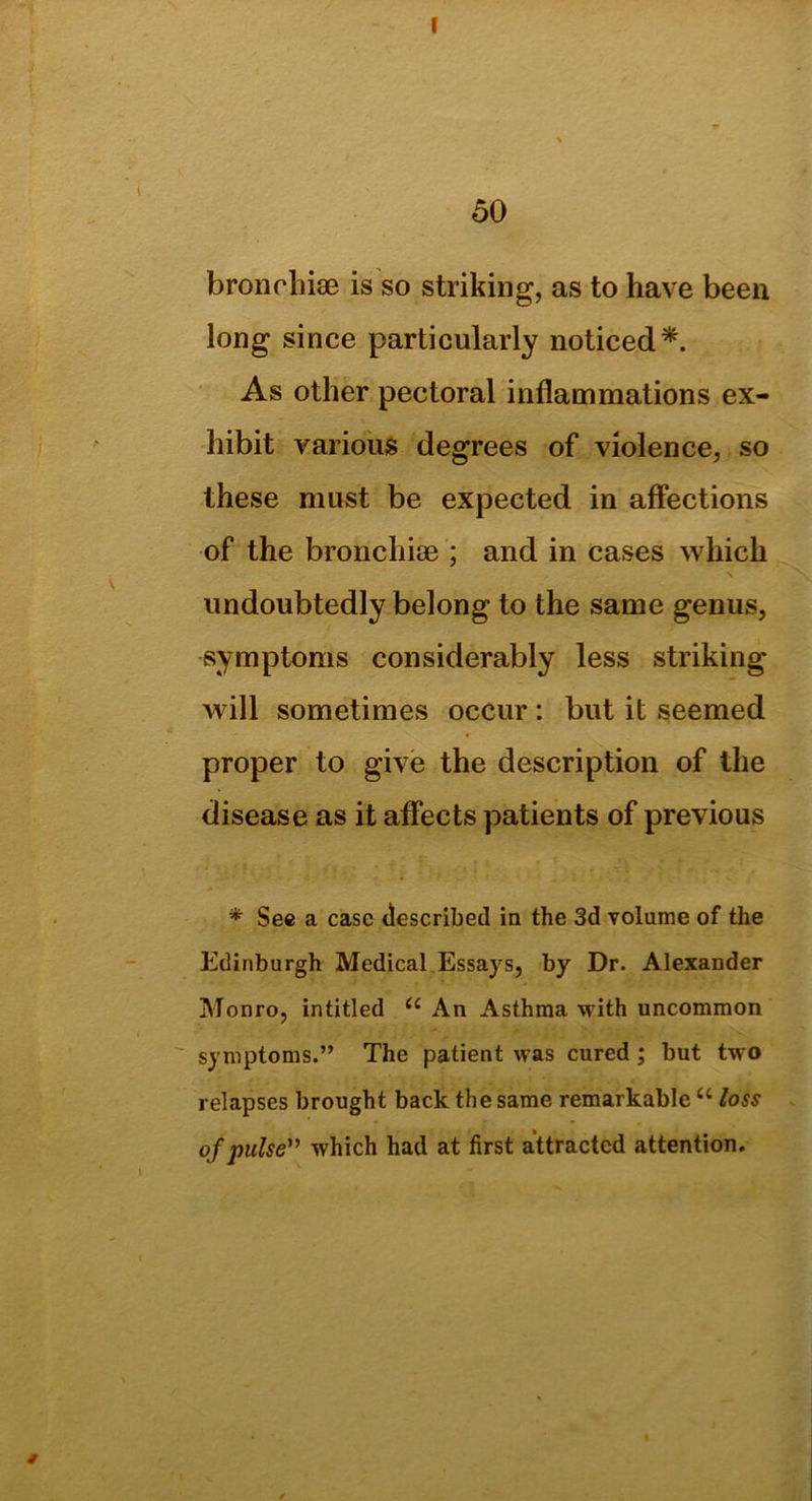 50 bronchi® is so striking, as to have been long since particularly noticed*. As other pectoral inflammations ex- hibit various degrees of violence, so these must be expected in affections of the bronchi® ; and in cases which undoubtedly belong to the same genus, symptoms considerably less striking will sometimes occur : but it seemed proper to give the description of the disease as it affects patients of previous * Sec a case described in the 3d volume of the Edinburgh Medical Essays, by Dr. Alexander Monro, intitled u An Asthma with uncommon symptoms.” The patient was cured ; but two relapses brought back the same remarkable u loss of pulse” which had at first attracted attention.