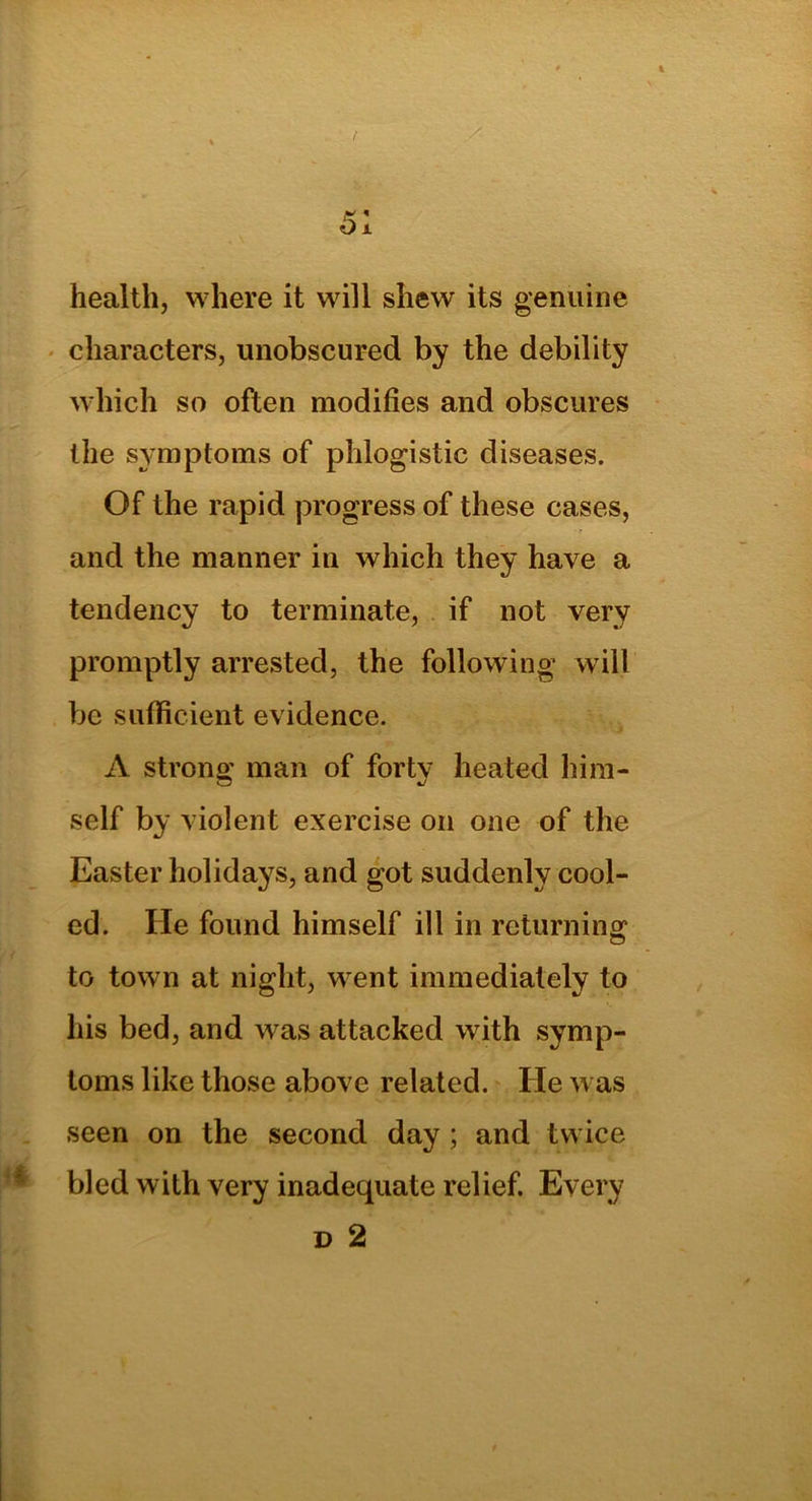 health, where it will shew its genuine characters, unobscured by the debility which so often modifies and obscures the symptoms of phlogistic diseases. Of the rapid progress of these cases, and the manner in which they have a tendency to terminate, if not very promptly arrested, the following will be sufficient evidence. A strong man of forty heated him- self by violent exercise on one of the Easter holidays, and got suddenly cool- ed. He found himself ill in returning to town at night, went immediately to his bed, and was attacked with symp- toms like those above related. He was seen on the second day ; and twice bled with very inadequate relief. Every d 2