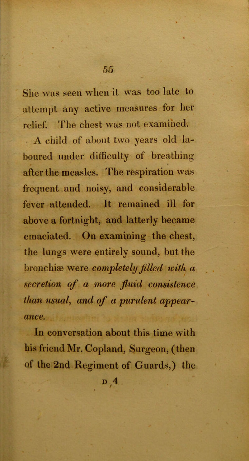 She was seen when it was too late to attempt any active measures for her relief. The chest was not examined. A child of about two years old la- boured under difficulty of breathing • * after the measles. The respiration was frequent and noisy, and considerable fever attended. It remained ill for above a fortnight, and latterly became emaciated. On examining the chest, the lungs were entirely sound, but the bronchia) were completely filled with a secretion of a more fluid consistence than usual, and of a purulent appear- ance. In conversation about this time with his friend Mr. Copland, Surgeon, (then of the 2nd Regiment of Guards,) the d 4 r