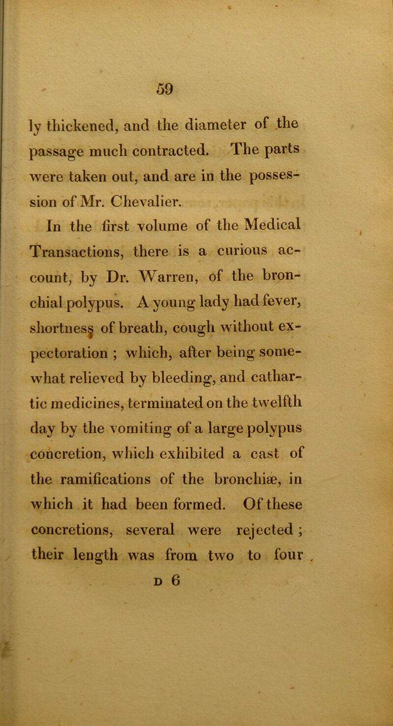 ly thickened, and the diameter of the passage much contracted. The parts were taken out, and are in the posses- sion of Mr. Chevalier. In the first volume of the Medical Transactions, there is a curious ac- count, by Dr. Warren, of the bron- chial polypus. A young lady had fever, shortness of breath, cough without ex- pectoration ; which, after being some- what relieved by bleeding, and cathar- tic medicines, terminated on the twelfth day by the vomiting of a large polypus concretion, which exhibited a cast of the ramifications of the bronchiae, in which it had been formed. Of these concretions, several were rejected; their length was from two to four ,