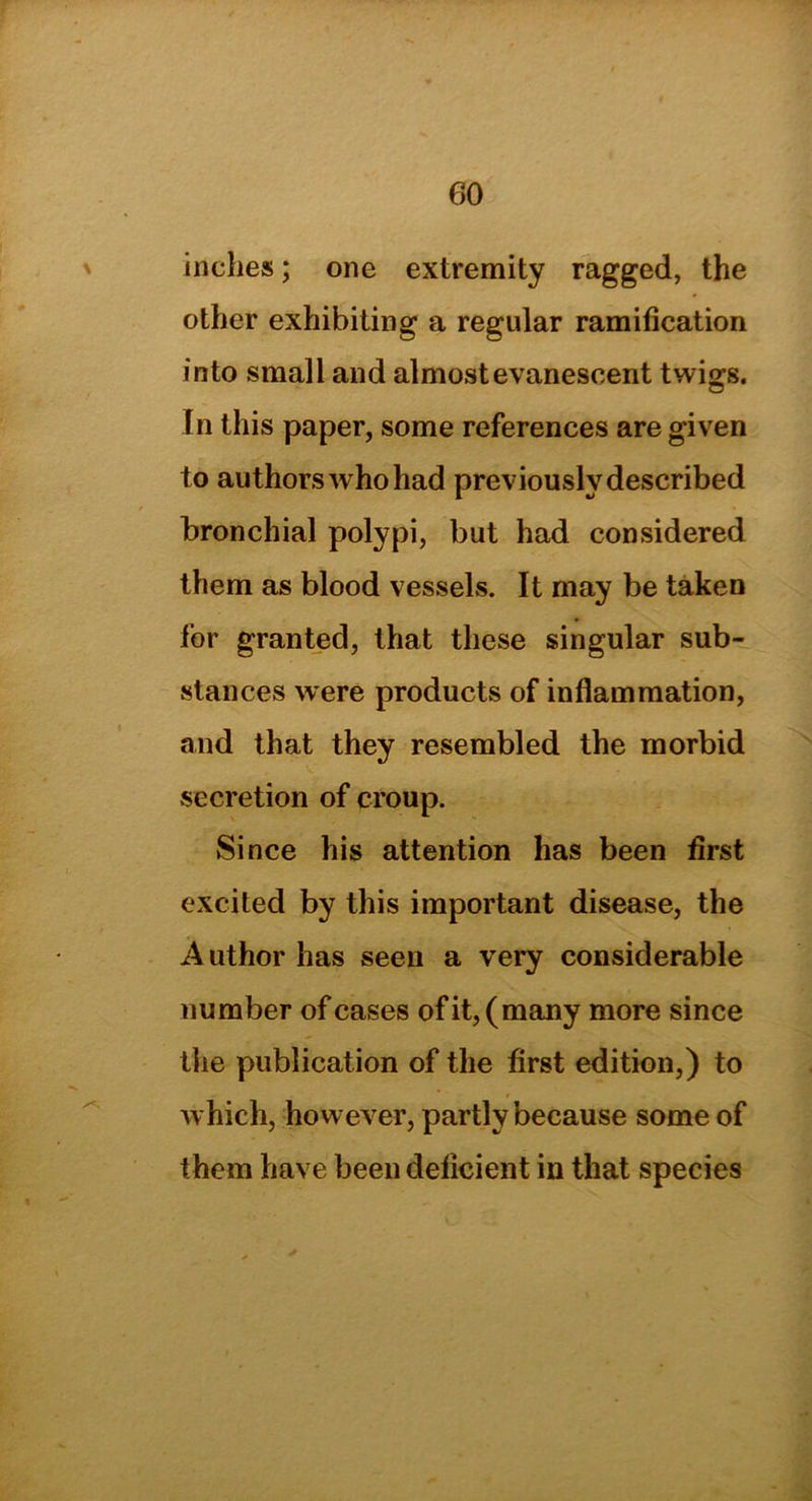 inches; one extremity ragged, the other exhibiting a regular ramification into small and almost evanescent twigs. In this paper, some references are given to authors who had previously described bronchial polypi, but had considered them as blood vessels. It may be taken for granted, that these singular sub- stances were products of inflammation, and that they resembled the morbid secretion of croup. Since his attention has been first excited by this important disease, the A uthor has seen a very considerable number of cases of it, (many more since the publication of the first edition,) to which, however, partly because some of them have been deficient in that species