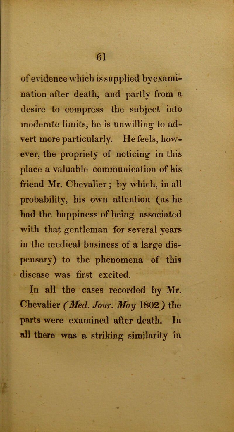 of evidence which is supplied by exami- nation after death, and partly from a desire to compress the subject into moderate limits, he is unwilling to ad- vert more particularly. He feels, how- ever, the propriety of noticing in this place a valuable communication of his friend Mr. Chevalier ; by which, in all probability, his own attention (as he had the happiness of being associated with that gentleman for several years in the medical business of a large dis- pensary) to the phenomena of this disease was first excited. In all the cases recorded by Mr. Chevalier (Med. Jour. May 1802) the parts were examined after death. In all there was a striking similarity in