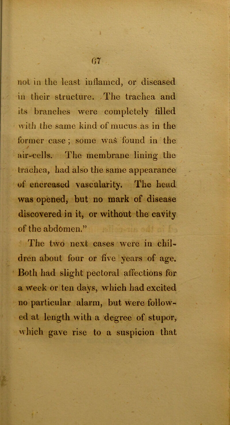not in the least inflamed, or diseased in their structure. The trachea and its branches were completely filled with the same kind of mucus as in the former case; some was found in the / air-cells. The membrane lining the t trachea, had also the same appearance of encreased vascularity. The head was opened, but no mark of disease discovered in it, or without the cavity of the abdomen,” The two next cases were in chil- dren about four or five years of age. Both had slight pectoral affections for a week or ten days, which had excited no particular alarm, but were follow- ed at length with a degree of stupor, which gave rise to a suspicion that