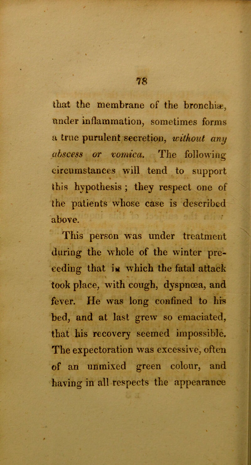 that the membrane of the bronchi*, tinder inflammation, sometimes forms a true purulent secretion, without any abscess or vomica. The following circumstances will tend to support this hypothesis ; they respect one of the patients whose case is described above. This person was under treatment during the whole of the winter pre- ceding that iit which the fatal attack took place, with cough, dyspnoea, and fever. He was long confined to his bed, and at last grew so emaciated, that his recovery seemed impossible. The expectoration was excessive, often of an unmixed green colour, and having in all respects the appearance