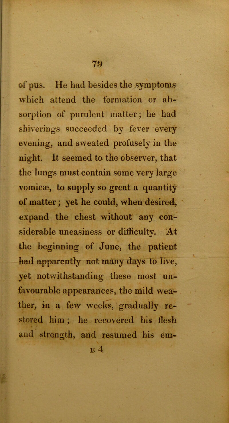 of pus. He had besides the symptoms which attend the formation or ab- sorption of purulent matter; he had shiverings succeeded by fever every evening, and sweated profusely in the night. It seemed to the observer, that the lungs must contain some very large vomicae, to supply so great a quantity of matter; yet he could, when desired, expand the chest without any con- siderable uneasiness or difficulty. At the beginning of June, the patient had apparently not many days to live, yet notwithstanding these most un- favourable appearances, the mild wea- ther, in a few weeks, gradually re- stored him ; he recovered his flesh and strength, and resumed his em- e 4