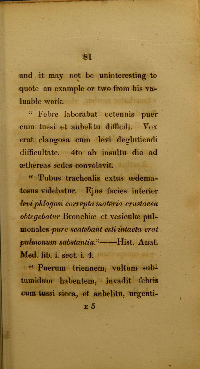 and it may not be uninteresting to quote an example or two from his va- luable work. “ Febre laborabat oetennis puer cum tussi et anhelitu difficili. Vox erat clangosa cum levi deglutiendi difficultate. 4to ab insultu die ad sethereas sedes convolavit. “ Tubus trachealis extus oedema- tosus videbatur. Ejus facies interior levi pklogosi correpta materia Crustacea obtegebatur Bronchiae et vesiculae pul- monales pare scatebant esti inlacta erat pulmonum substantial Hist. Anat. Med. lib. i. sect. i. 4. “ Puerum triennera, vultum sub- tumidum habentem, invadit febris cum tussi sicca, et anhelitu, urgenti- E 5