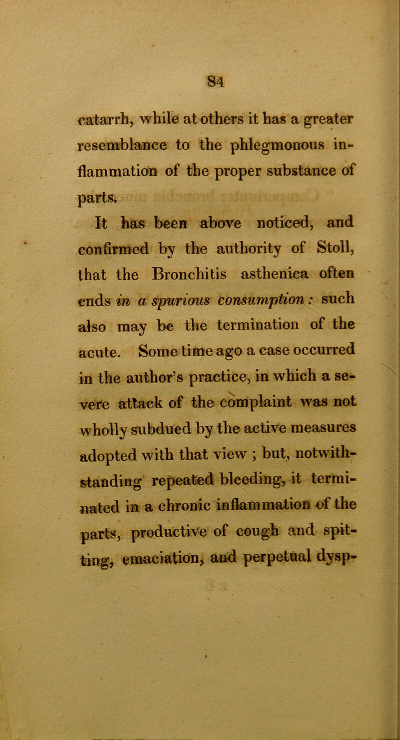 catarrh, while at others it has a greater resemblance to the phlegmonous in- flammation of the proper substance of parts. It has been above noticed, and confirmed by the authority of Stoll, that the Bronchitis asthenica often ends in a spurious consumption: such also may be the termination of the acute. Some time ago a case occurred in the author’s practice, in which a se- vere attack of the complaint was not wholly subdued by the active measures adopted with that view ; but, notwith- standing repeated bleeding, it termi- nated in a chronic inflammation of the parts, productive of cough and spit- ting, emaciation, and perpetual dysp-