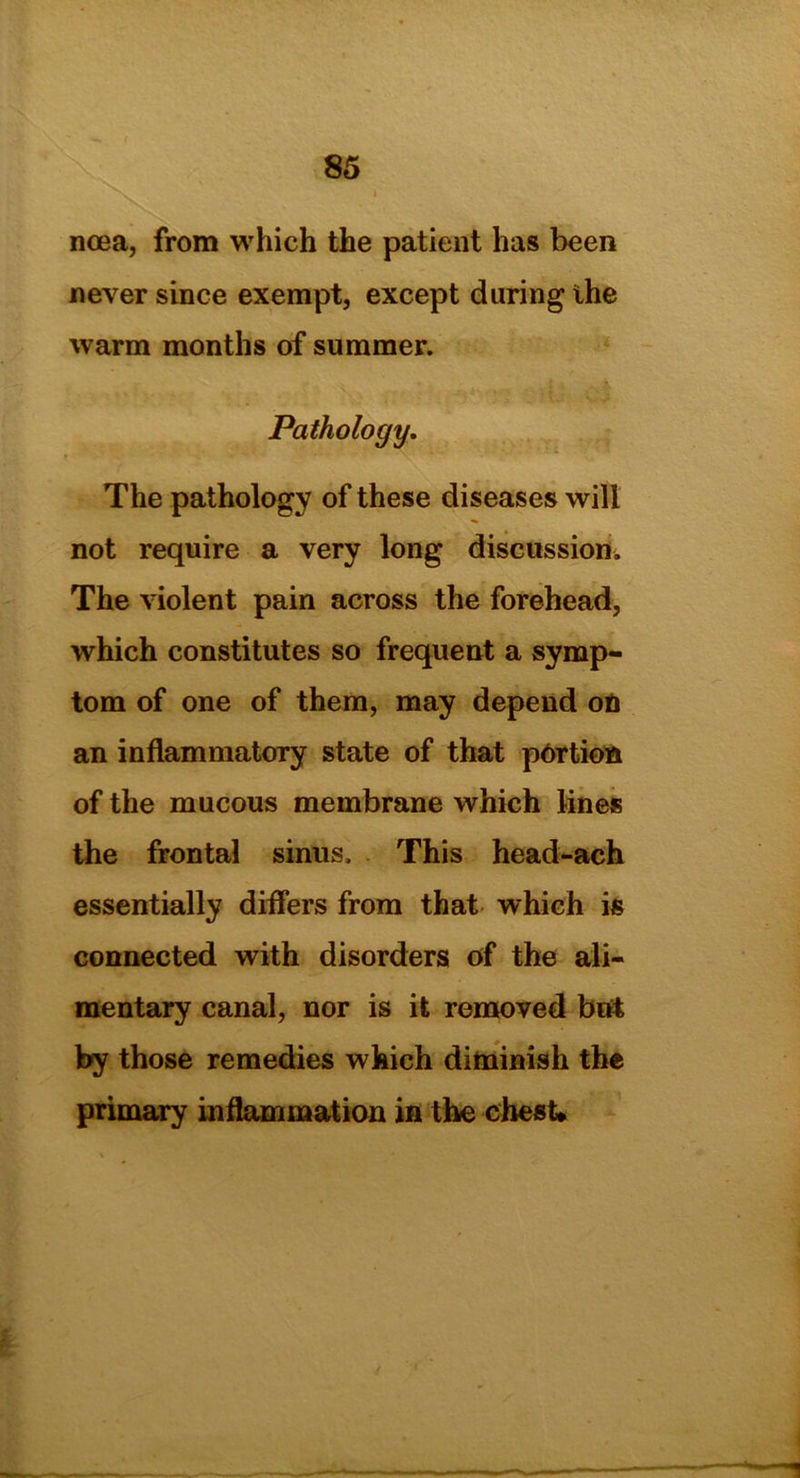 ncea, from which the patient has been never since exempt, except daring the warm months of summer. Pathology. The pathology of these diseases will not require a very long discussion. The violent pain across the forehead, which constitutes so frequent a symp- tom of one of them, may depend on an inflammatory state of that portion of the mucous membrane which lines the frontal sinus. This head-ach essentially differs from that which is connected with disorders of the ali- mentary canal, nor is it removed but by those remedies which diminish the primary inflammation in the chest*