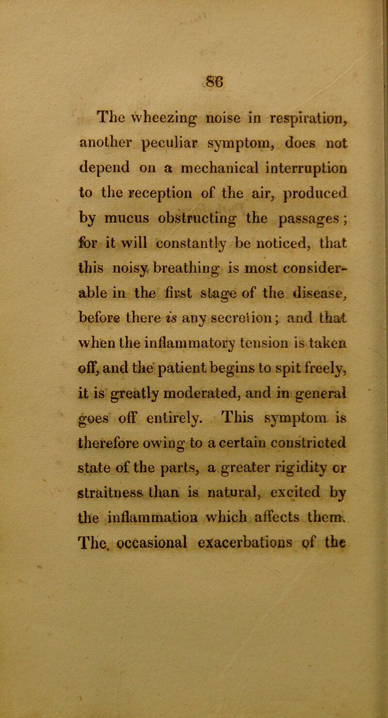 8B The wheezing noise in respiration, another peculiar symptom, does not depend on a mechanical interruption to the reception of the air, produced by mucus obstructing the passages; for it will constantly be noticed, that this noisy breathing is most consider- able in the first stage of the disease, before there is any secretion; arid that when the inflammatory tension is taken off, and the patient begins to spit freely, it is greatly moderated, and in general goes off entirely. This symptom is therefore owing to a certain constricted state of the parts, a greater rigidity or straitness than is natural, excited by the inflammation which affects therm The. occasional exacerbations of the