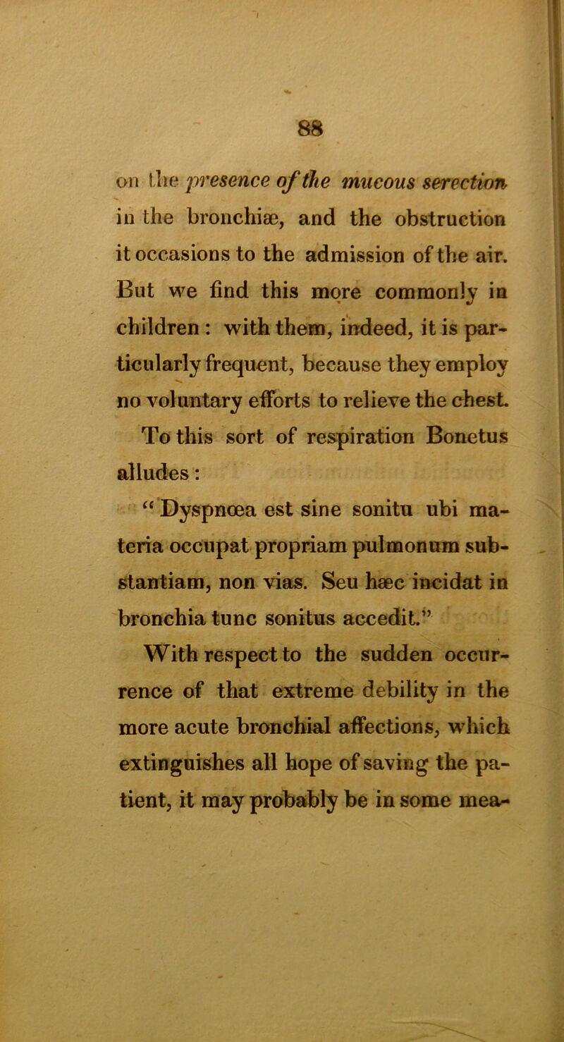 on I lie presence of the mucous serection in the bronchiae, and the obstruction it occasions to the admission of the air. But we find this more commonly in children : with them, indeed, it is par- ticularly frequent, because they employ no voluntary efforts to relieve the chest. To this sort of respiration Bonetus alludes: “ Dyspnoea est sine sonitu ubi ma- teria occupat propriam pulmonum sub- stantiam, non vias. Seu haec incidat in bronchia tunc sonitus accedit.” With respect to the sudden occur- rence of that extreme debility in the more acute bronchial affections, which extinguishes all hope of saving the pa- tient, it may probably be in some mea~