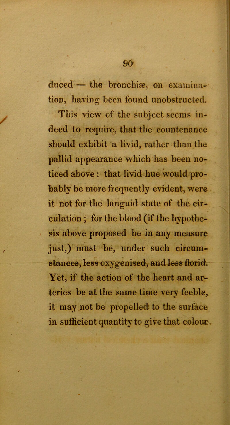 / ( 90 duced — the bronchise, on examina- tion, having been found unobstructed. This view of the subject seems in- deed to require, that the countenance should exhibit a livid, rather than the pallid appearance which has been no- ticed above: that livid hue would pro- bably be more frequently evident, were it not for the languid state of the cir- culation ; for the blood (if the hypothe- sis above proposed be in any measure just,) must be, under such circum- stances, less oxygen ised, and less florid. Yet, if the action of the heart and ar- teries be at the same time very feeble, it may not be propelled to the surface in sufficient quantity to give that colour.