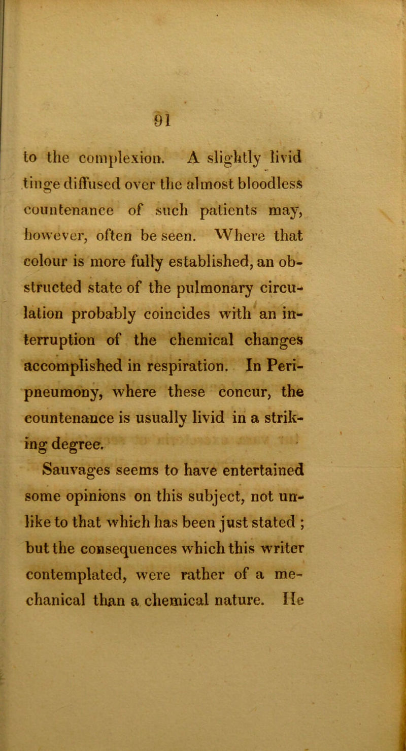 to the complexion. A slightly livid tinge diffused over the almost bloodless countenance of such patients may, however, often be seen. Where that colour is more fully established, an ob- structed state of the pulmonary circu- lation probably coincides with an in- terruption of the chemical changes accomplished in respiration. In Peri- pneumony, where these concur, the countenance is usually livid in a strik- ing degree. Sauvages seems to have entertained some opinions on this subject, not un- like to that which has been just stated ; but the consequences which this writer contemplated, were rather of a me- chanical than a chemical nature. He
