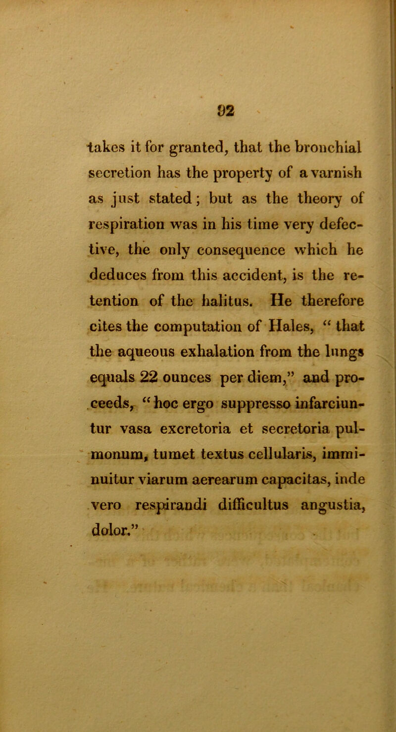 fJ 2 takes it for granted, that the bronchial secretion has the property of a varnish as just stated; but as the theory of respiration was in his time very defec- tive, the only consequence which he deduces from this accident, is the re- tention of the halitus. He therefore cites the computation of Hales, “ that the aqueous exhalation from the lungs equals 22 ounces per diem,” and pro- ceeds, “ hoc ergo suppresso infarciun- tur vasa excretoria et secretoria pul- monum, tumet textus cellularis, immi- nuitur viarum aerearum capacitas, inde vero respirandi difficultus angustia, dolor.”