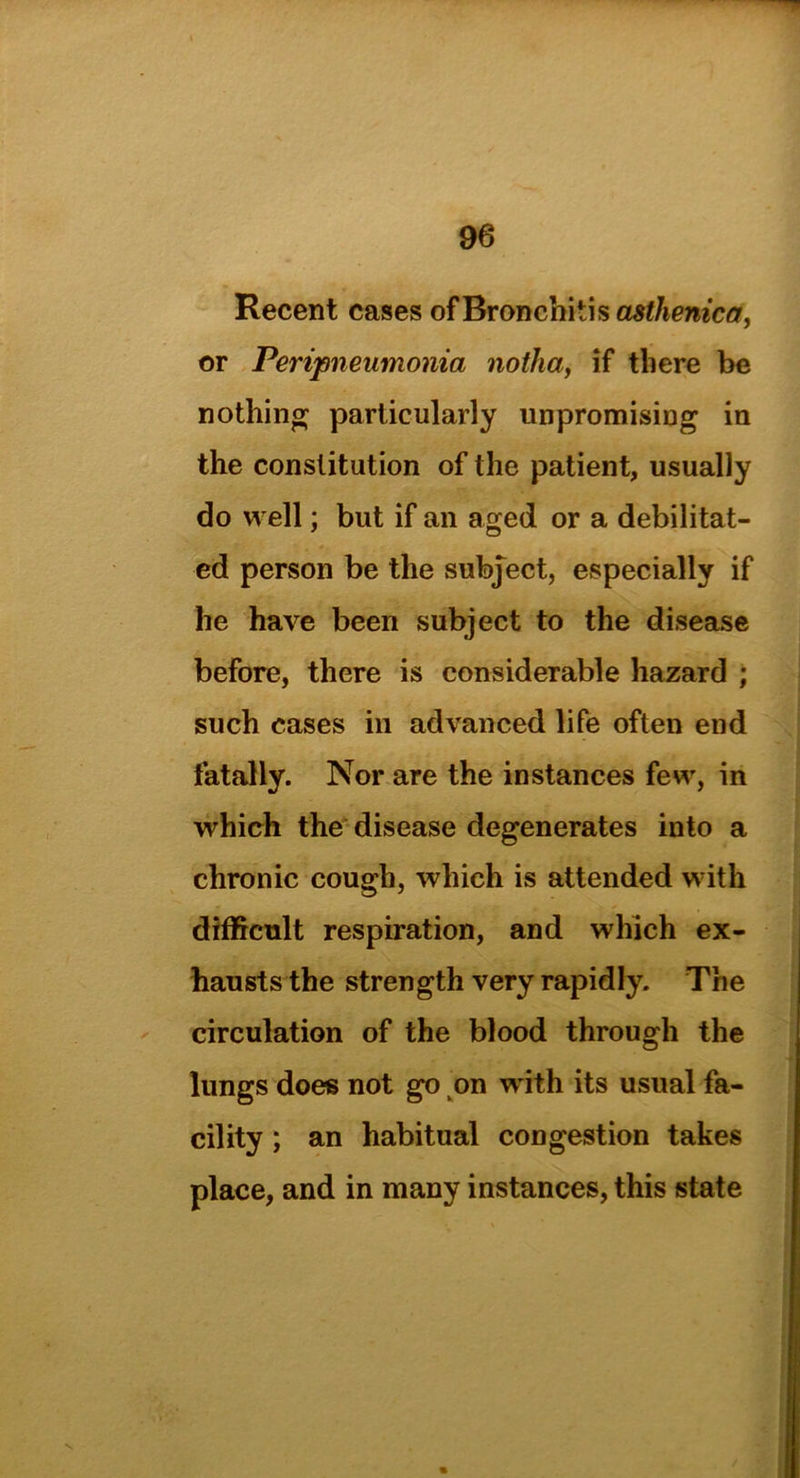 Recent cases ofBronchitisasJ/iemctf, or Peripneumonia notha, if there be nothing particularly unpromising in the constitution of the patient, usually do well; but if an aged or a debilitat- ed person be the subject, especially if he have been subject to the disease before, there is considerable hazard ; such cases in advanced life often end fatally. Nor are the instances few, in which the disease degenerates into a chronic cough, which is attended with difficult respiration, and which ex- hausts the strength very rapidly. The circulation of the blood through the lungs does not go on with its usual fa- cility ; an habitual congestion takes place, and in many instances, this state