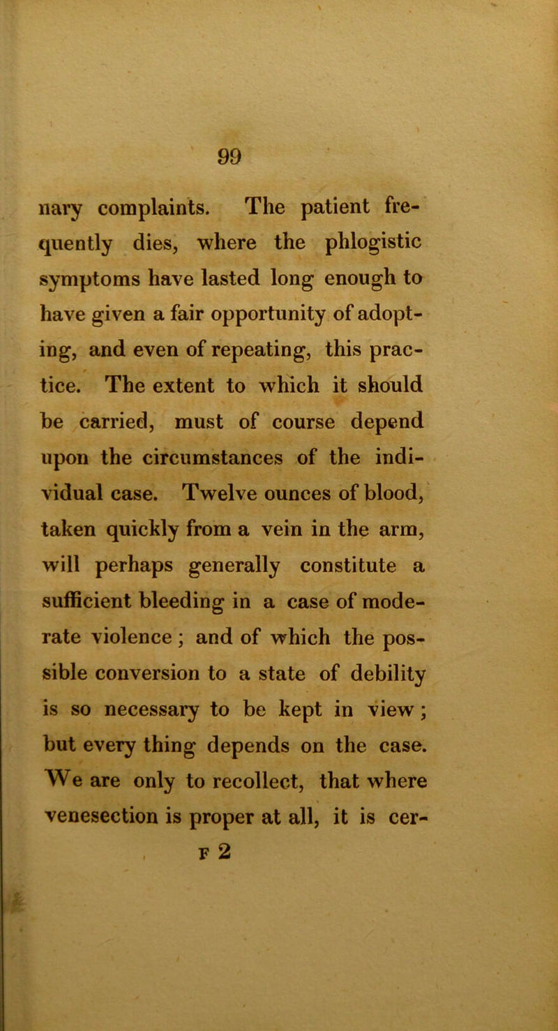 nary complaints. The patient fre- quently dies, where the phlogistic symptoms have lasted long enough to have given a fair opportunity of adopt- ing, and even of repeating, this prac- r tice. The extent to which it should he carried, must of course depend upon the circumstances of the indi- vidual case. Twelve ounces of blood, taken quickly from a vein in the arm, will perhaps generally constitute a sufficient bleeding in a case of mode- rate violence ; and of which the pos- sible conversion to a state of debility is so necessary to be kept in view; but every thing depends on the case. We are only to recollect, that where venesection is proper at all, it is cer-