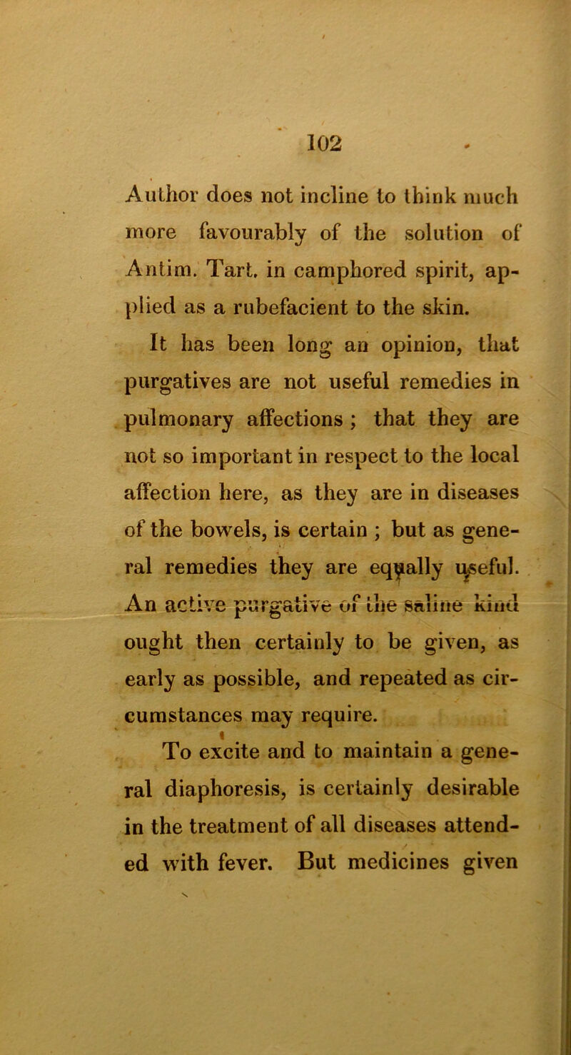 Author does not incline to think much more favourably of the solution of Antim. Tart, in camphored spirit, ap- plied as a rubefacient to the skin. It has been long an opinion, that purgatives are not useful remedies in pulmonary affections ; that they are not so important in respect to the local affection here, as they are in diseases of the bowels, is certain ; but as gene- ral remedies they are equally ryseful. An active purgative of the saline kind ought then certainly to be given, as early as possible, and repeated as cir- cumstances may require. * . To excite and to maintain a gene- ral diaphoresis, is certainly desirable in the treatment of all diseases attend- ed with fever. But medicines given