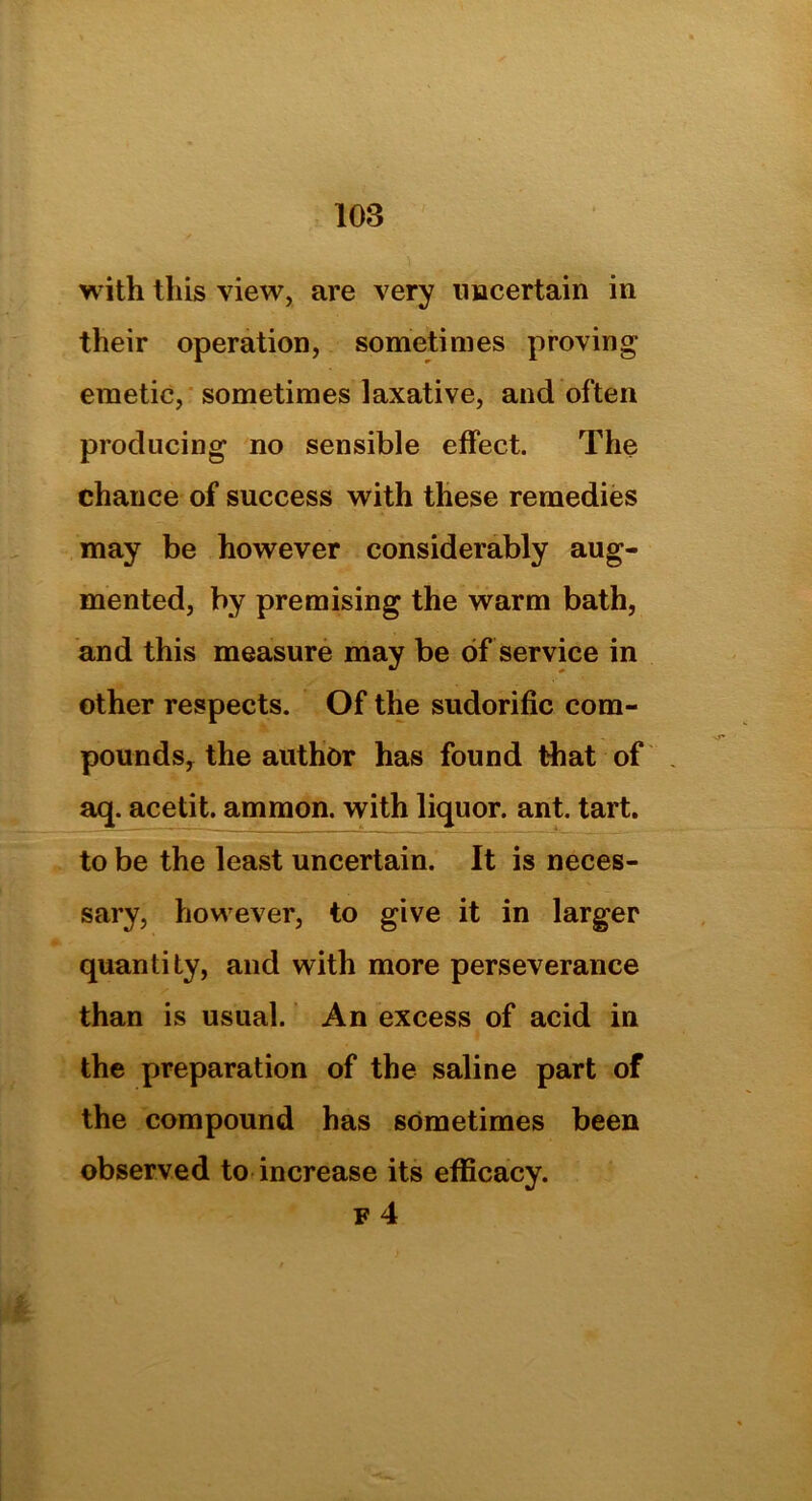 with this view, are very uncertain in their operation, sometimes proving emetic, sometimes laxative, and often producing no sensible effect. The chance of success with these remedies may be however considerably aug- mented, by premising the warm bath, and this measure may be of service in other respects. Of the sudorific com- pounds, the author has found that of aq. acetit. ammon. with liquor, ant. tart, to be the least uncertain. It is neces- sary, however, to give it in larger quantity, and with more perseverance than is usual. An excess of acid in the preparation of the saline part of the compound has sometimes been observed to increase its efficacy.