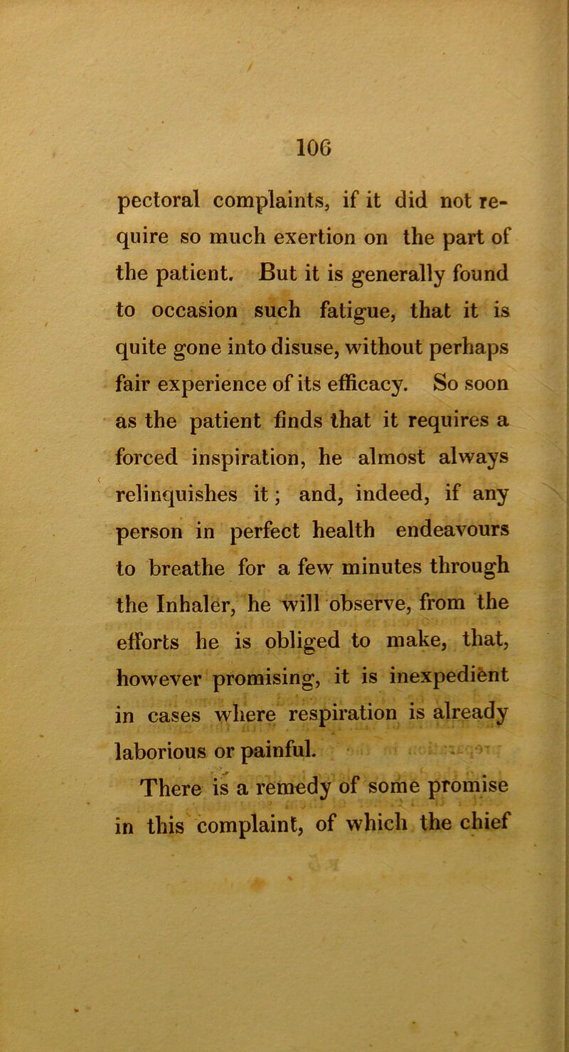 pectoral complaints, if it did not re- quire so much exertion on the part of the patient. But it is generally found to occasion such fatigue, that it is quite gone into disuse, without perhaps fair experience of its efficacy. So soon as the patient finds that it requires a forced inspiration, he almost always relinquishes it; and, indeed, if any person in perfect health endeavours to breathe for a few minutes through the Inhaler, he will observe, from the efforts he is obliged to make, that, however promising, it is inexpedient in cases where respiration is already laborious or painful. jr i • There is a remedy of some promise in this complaint, of which the chief