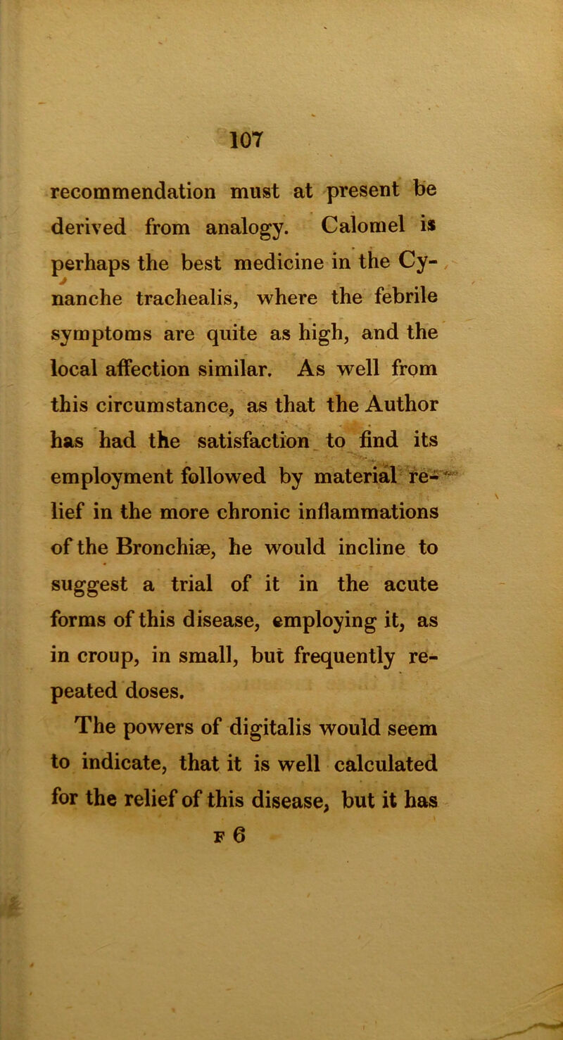 recommendation must at present be derived from analogy. Calomel is perhaps the best medicine in the Cy- j nanche trachealis, where the febrile symptoms are quite as high, and the local affection similar. As well from this circumstance, as that the Author has had the satisfaction to find its employment followed by material re-' lief in the more chronic inflammations of the Bronchiae, he would incline to suggest a trial of it in the acute forms of this disease, employing it, as in croup, in small, but frequently re- peated doses. The powers of digitalis would seem to indicate, that it is well calculated for the relief of this disease, but it has