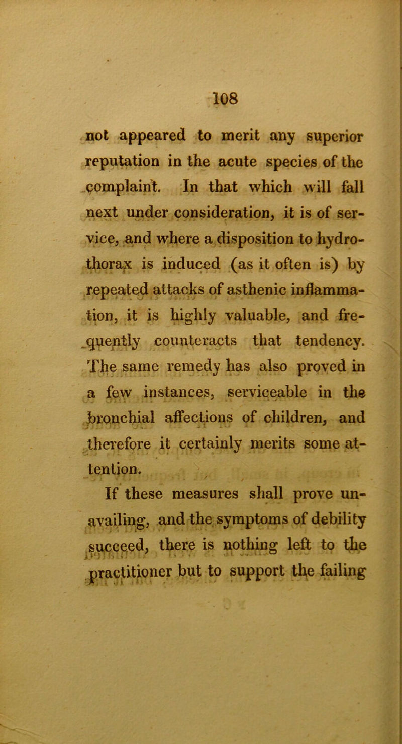not appeared to merit any superior reputation in the acute species of the complaint. In that which will fall next under consideration, it is of ser- vice, and where a disposition to hydro- thorax is induced (as it often is) by repeated attacks of asthenic inflamma- tion, it is highly valuable, and fre- quently counteracts that tendency. The same remedy has also proved in a few instances, serviceable in the bronchial affections of children, and .j}S T.- >_/«. w ■* therefore it certainly merits some at- tention. ^ 1 •« - f ' / If these measures shall prove un- availing, and the symptoms of debility succeed, there is nothing left to the practitioner but to support the failing