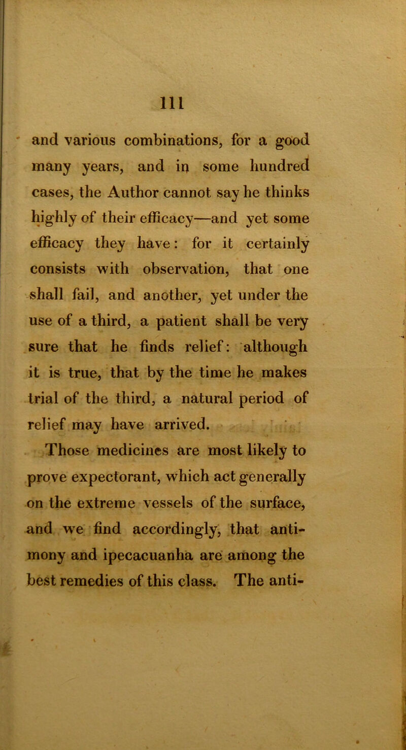 and various combinations, for a good many years, and in some hundred cases, the Author cannot say he thinks highly of their efficacy—and yet some efficacy they have: for it certainly consists with observation, that one shall fail, and another, yet under the use of a third, a patient shall be very sure that he finds relief: although it is true, that by the time he makes trial of the third, a natural period of relief may have arrived. Those medicines are most likely to prove expectorant, which act generally on the extreme vessels of the surface, and we find accordingly, that anti- mony and ipecacuanha are among the best remedies of this class. The anti-