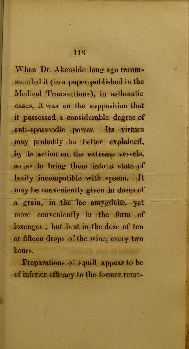 / 113 When Dr. Akenside long ago recom- mended it (in a paper published in the Medical Transactions), in asthmatic cases, it was on the supposition that it possessed a considerable degree of anti-spasmodic power. Its virtues may probably be better explained, by its action on the extreme vessels, so as to bring them into a state of laxity incompatible with spasm. It may be conveniently given in doses of a grain, in the lac amygdalae; more conveniently in the form of lozenges ; but best in the dose of ten or fifteen drops of the wine, every two hours. Preparations of squill appear to be of inferior efficacy to the former reme-