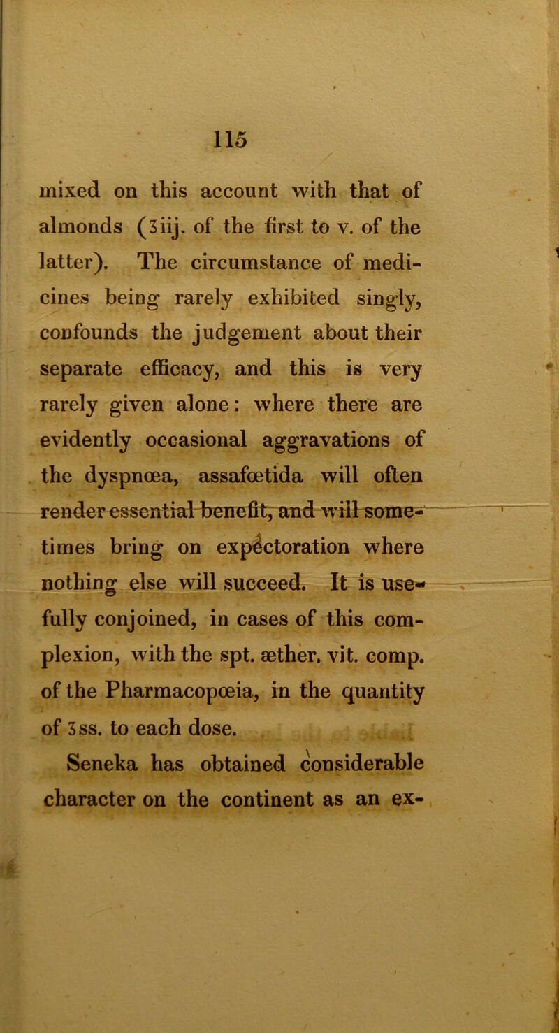 mixed on this account with that of almonds (3iij. of the first to v. of the latter). The circumstance of medi- cines being rarely exhibited singly, confounds the judgement about their separate efficacy, and this is very rarely given alone: where there are evidently occasional aggravations of the dyspnoea, assafoetida will often render essential benefit, and w ill sonre- times bring on expectoration where nothing else will succeed. It is use- fully conjoined, in cases of this com- plexion, with the spt. aether, vit. comp, of the Pharmacopoeia, in the quantity of 3ss. to each dose. Seneka has obtained considerable character on the continent as an ex- ir.