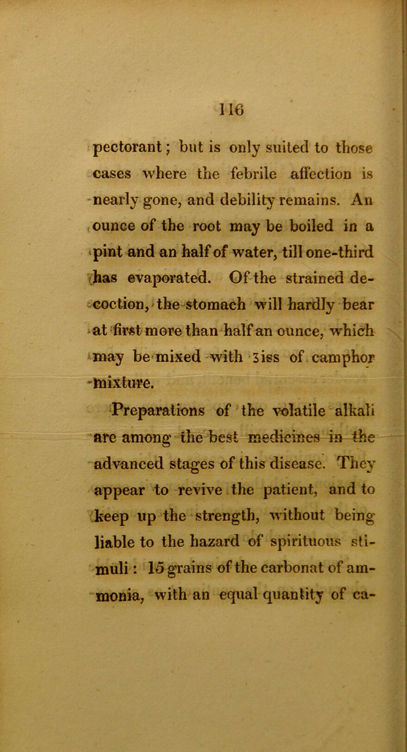 pectorant; but is only suited to those cases where the febrile affection is nearly gone, and debility remains. An ounce of the root may be boiled in a pint and an half of water, till one-third has evaporated. Of the strained de- coction, the stomach will hardly bear at first more than half an ounce, which may be mixed with 3iss of camphor mixture. Preparations of the volatile alkali are among the best medicines in the advanced stages of this disease. They appear to revive the patient, and to keep up the strength, without being liable to the hazard of spirituous sti- muli : 15 grains of the carbonat of am- monia, with an equal quantity of ca-