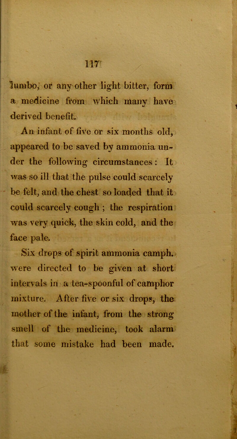 3umbo, or any other light bitter, form a medicine from which many have derived benefit. An infant of five or six months old, appeared to be saved by ammonia un- der the following circumstances: It was so ill that the pulse could scarcely be felt, and the chest so loaded that it could scarcely cough ; the respiration was very quick, the skin cold, and the face pale. Six drops of spirit ammonia camph. were directed to be given at short intervals in a tea-spoonful of camphor mixture. After five or six drops, the mother of the infant, from the strong smell of the medicine, took alarm that some mistake had been made.