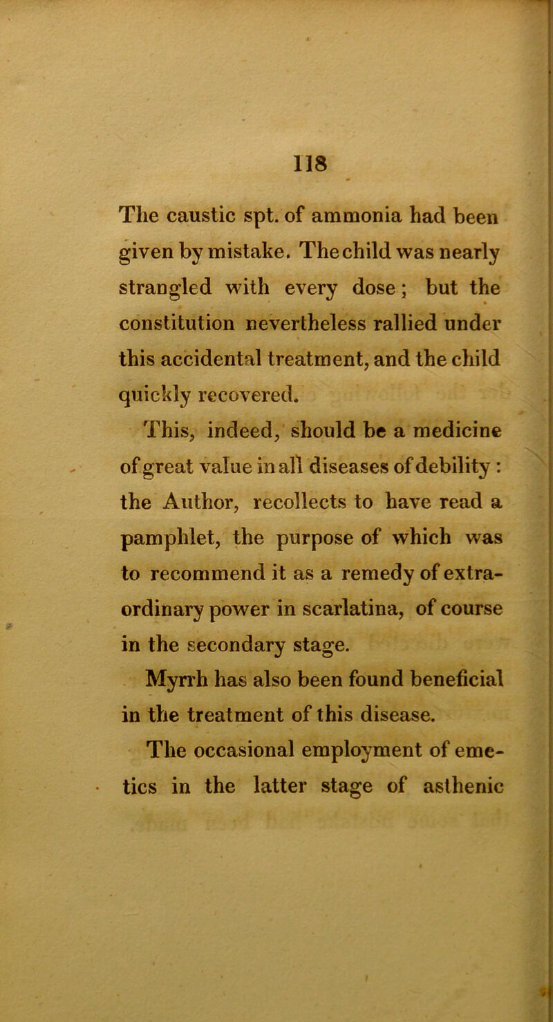 The caustic spt. of ammonia had been given by mistake. Thechild was nearly strangled with every dose; but the • constitution nevertheless rallied under this accidental treatment, and the child quickly recovered. This, indeed, should be a medicine of great value mail diseases of debility : the Author, recollects to have read a pamphlet, the purpose of which was to recommend it as a remedy of extra- ordinary power in scarlatina, of course in the secondary stage. Myrrh has also been found beneficial in the treatment of this disease. The occasional employment of eme- tics in the latter stage of asthenic