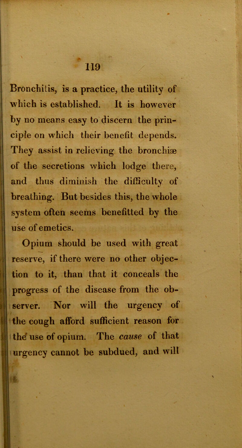 Bronchitis, is a practice, the utility of which is established. It is however by no means easy to discern the prin- ciple on which their benefit depends. They assist in relieving the bronchiae of the secretions which lodge there, and thus diminish the difficulty of breathing. But besides this, the whole system often seems benefitted by the use of emetics. Opium should be used with great reserve, if there were no other objec- tion to it, than that it conceals the progress of the disease from the ob- server. Nor will the urgency of the cough afford sufficient reason for the' use of opium. The cause of that urgency cannot be subdued, and will