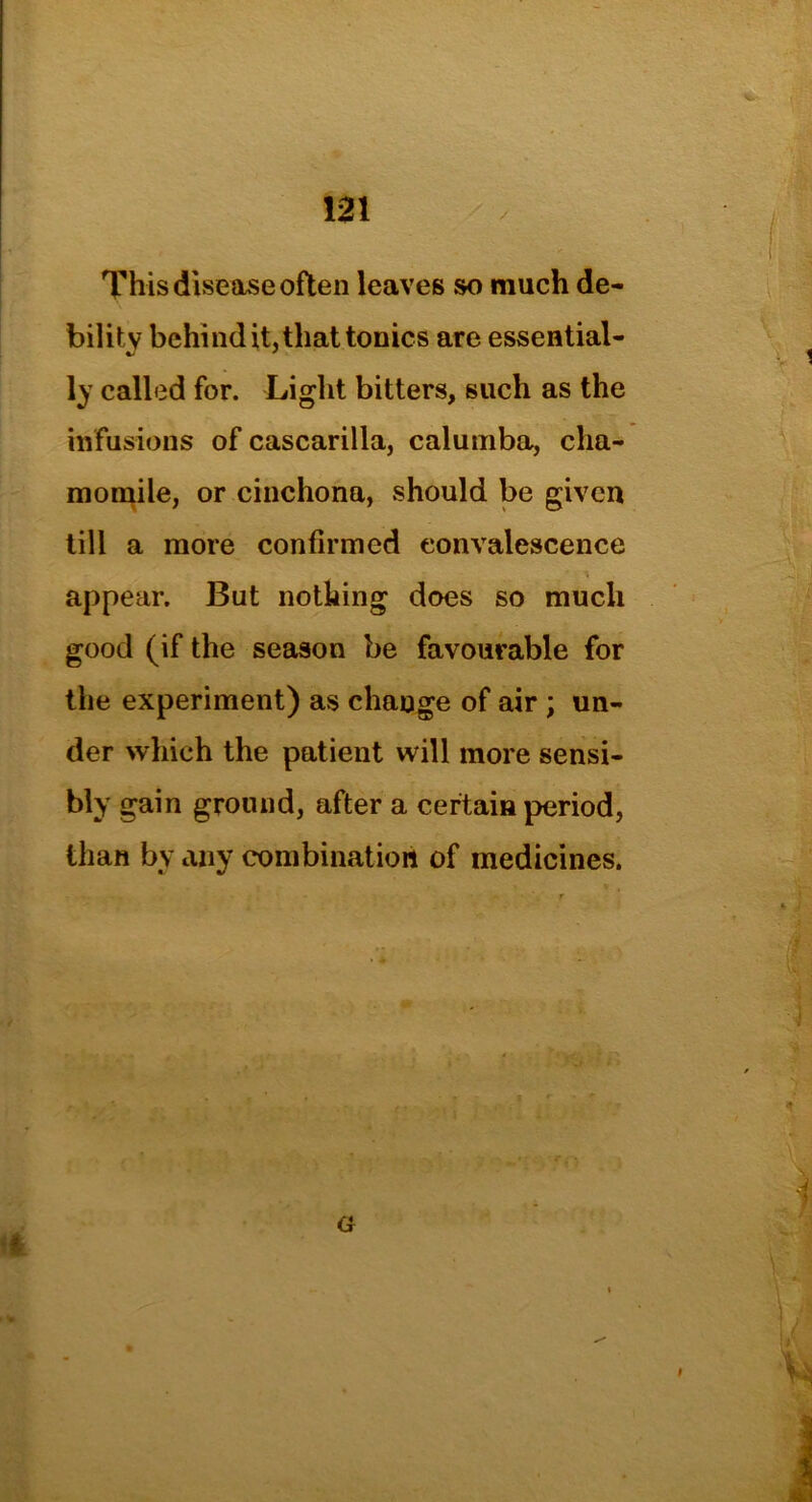This disease often leaves so much de- bility behind it, that tonics are essential- ly called for. Light bitters, such as the infusions of cascarilla, calumba, cha- momile, or cinchona, should be given till a more confirmed convalescence appear. But nothing does so much good (if the season be favourable for the experiment) as change of air ; un- der which the patient will more sensi- bly gain ground, after a certain period, than by any combination of medicines.