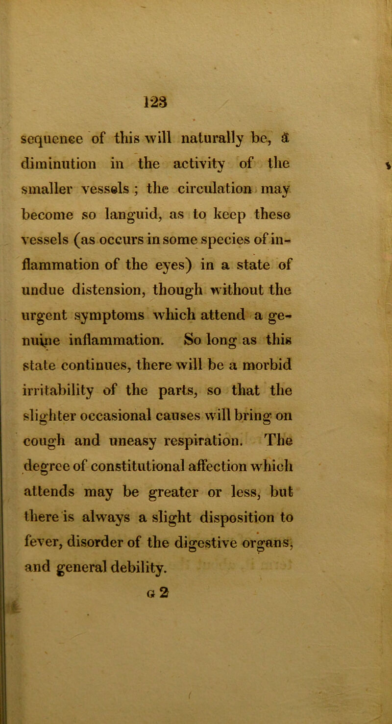 128 sequence of this will naturally be, £ diminution in the activity of the smaller vessels ; the circulation may become so languid, as to keep these vessels (as occurs in some species of in- flammation of the eyes) in a state of undue distension, though without the urgent symptoms which attend a ge- nuine inflammation. So long as this state continues, there will be a morbid irritability of the parts, so that the slighter occasional causes will bring on cough and uneasy respiration. The degree of constitutional affection which attends may be greater or less, but there is always a slight disposition to fever, disorder of the digestive organ and general debility. o 2 (
