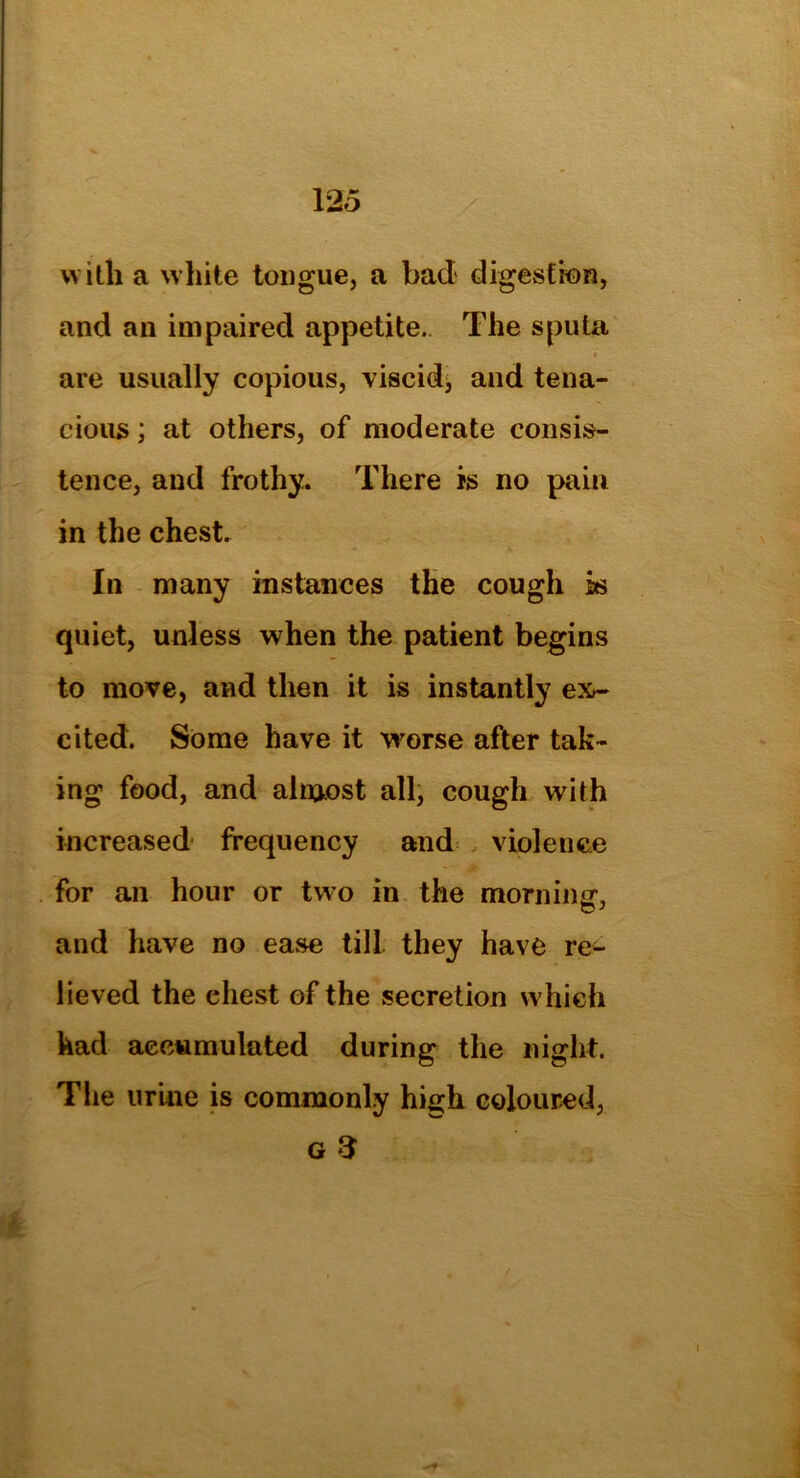 with a white tongue, a bad digestion, and an impaired appetite.. The sputa „ » are usually copious, viscid, and tena- cious ; at others, of moderate consis- tence, and frothy. There is no pain in the chest. In many instances the cough is quiet, unless when the patient begins to move, and then it is instantly ex- cited. Some have it worse after tak- ing food, and alnjost all, cough with increased frequency and violence for an hour or two in the morning-, and have no ease till they have re- lieved the chest of the secretion which had accumulated during the night. The urine is commonly high coloured, g 3