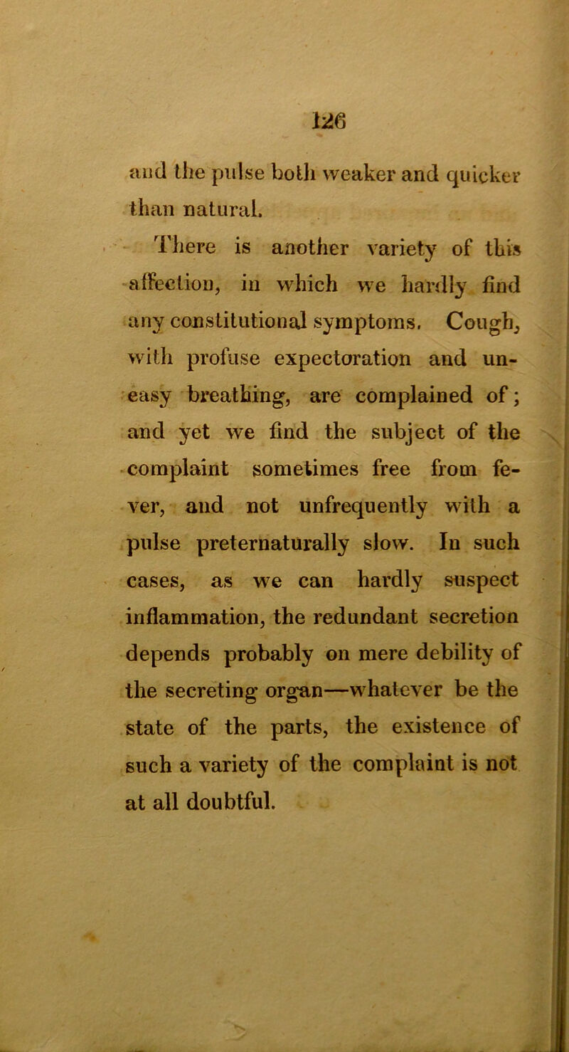 and the pulse both weaker and quicker than natural. There is another variety of this affection, in which we hardly find any constitutional symptoms. Cough, with profuse expectoration and un- easy breathing, are complained of; and yet we find the subject of the complaint sometimes free from fe- ver, and not unfrequently with a pulse preternaturally slow. In such cases, as we can hardly suspect inflammation, the redundant secretion depends probably on mere debility of the secreting organ—whatever be the state of the parts, the existence of such a variety of the complaint is not at all doubtful.