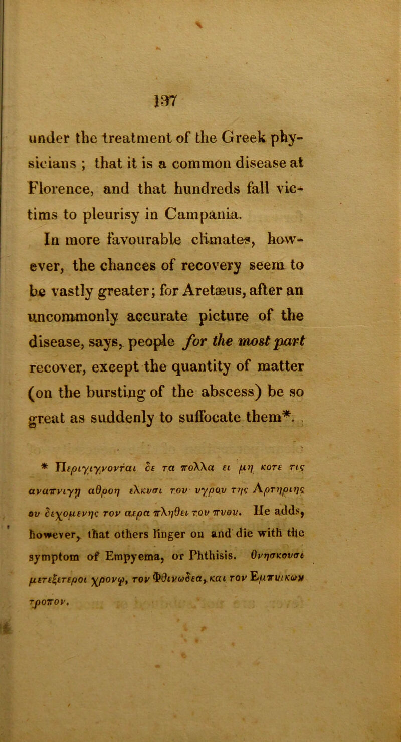 under the treatment of the Greek phy- sicians ; that it is a common disease at Florence, and that hundreds fall vic- tims to pleurisy in Campania. In more favourable climates, how- ever, the chances of recovery seem to be vastly greater; for Aretaeus, after an uncommonly accurate picture of the disease, says, people for the most part recover, exeept the quantity of matter (on the bursting of the abscess) be so great as suddenly to suffocate them*. * Yltpiyiyvovfai tie ra 7roXXa ft fxi) kots rttr avaTTviyrj adpop eXkvitl tov vypov Tps AprtjpttjQ ov ^t^opievtjc tov cttpa TX?/0ft tov ttvov, He adds, however, that others linger on and die with the symptom of Empyema, or Phthisis. OvrjoKovfft pi it entrepot \pov<p, tov ^div(o^at.K.ai tov ^pirviKotv TJ)OTTOV.