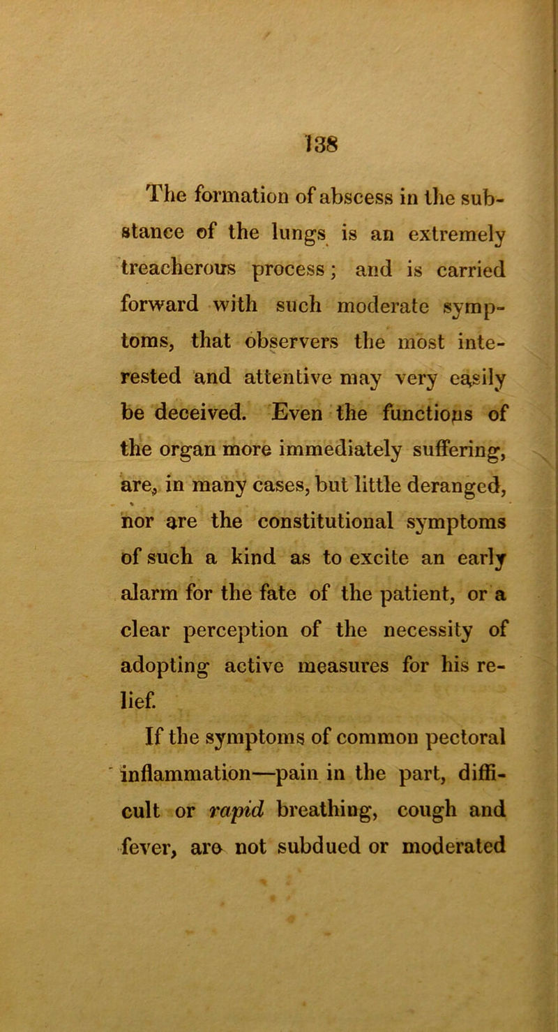 The formation of abscess in the sub- stance of the lungs is an extremely treacherous process; and is carried forward with such moderate symp- toms, that observers the most inte- rested and attentive may very easily be deceived. Even the functions of the organ more immediately suffering, are, in many cases, but little deranged, % nor are the constitutional symptoms of such a kind as to excite an early alarm for the fate of the patient, or a clear perception of the necessity of adopting active measures for his re- lief. If the symptoms of common pectoral ' inflammation—pain in the part, diffi- cult or rapid breathing, cough and fever, are not subdued or moderated