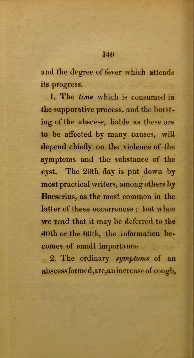 and the degree of fever which attends its progress. 1. The time which is consumed in the suppurative process, and the burst- ing of the abscess, liable as these are to be affected by many causes, will depend chiefly on the violence of the symptoms and the substance of the cyst. The 20th day is put down by most practical writers, among others by Burserius, as the most common in the latter of these occurrences ; but when we read that it may be deferred to the 40th or the 60th, the information be- comes of small importance. 2. The ordinary symptoms of an abscess formed,are,an increase of cough,