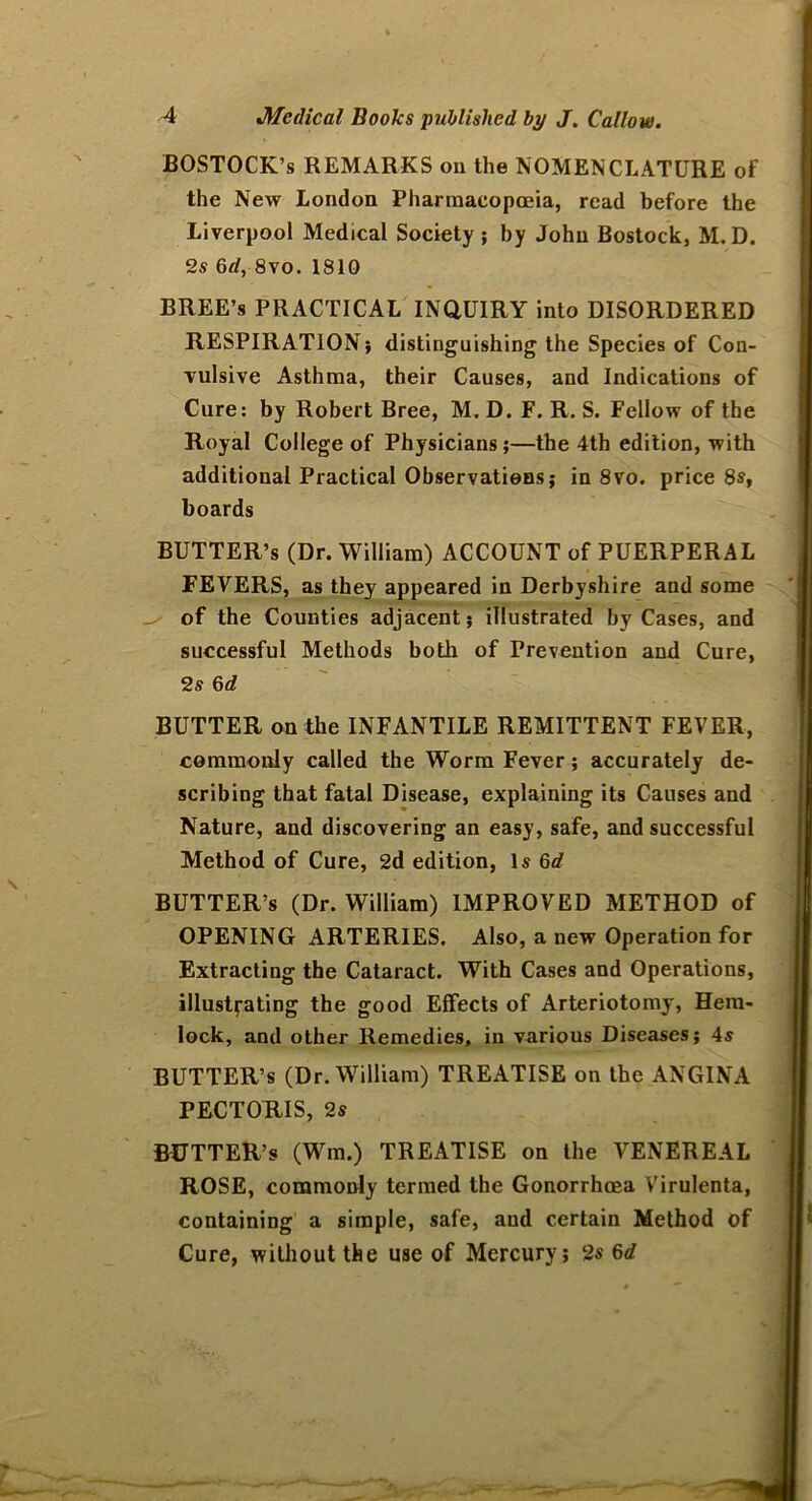 BOSTOCK’s REMARKS on the NOMENCLATURE of the New London Pharmacopoeia, read before the Liverpool Medical Society ; by John Bostock, M. D. 2s 6rf, 8vo. 1810 BREE’s PRACTICAL INQUIRY into DISORDERED RESPIRATION; distinguishing the Species of Con- vulsive Asthma, their Causes, and Indications of Cure: by Robert Bree, M. D. F. R. S. Fellow of the Royal College of Physicians;—the 4th edition, with additional Practical Observations; in 8vo. price 8s, boards BUTTER’S (Dr. William) ACCOUNT of PUERPERAL FEVERS, as they appeared in Derbyshire and some of the Counties adjacent; illustrated by Cases, and successful Methods both of Prevention and Cure, 2s 6d BUTTER on the INFANTILE REMITTENT FEVER, commonly called the Worm Fever ; accurately de- scribing that fatal Disease, explaining its Causes and Nature, and discovering an easy, safe, and successful Method of Cure, 2d edition, Is 6d BUTTER’S (Dr. William) IMPROVED METHOD of OPENING ARTERIES. Also, a new Operation for Extracting the Cataract. With Cases and Operations, illustrating the good Effects of Arteriotomy, Hem- lock, and other Remedies, in various Diseases; 4s BUTTER’S (Dr. William) TREATISE on the ANGINA PECTORIS, 2s BUTTER’S (Wm.) TREATISE on the VENEREAL ROSE, commonly termed the Gonorrhoea Virulenta, containing a simple, safe, and certain Method of Cure, without the use of Mercury; 2s 6d