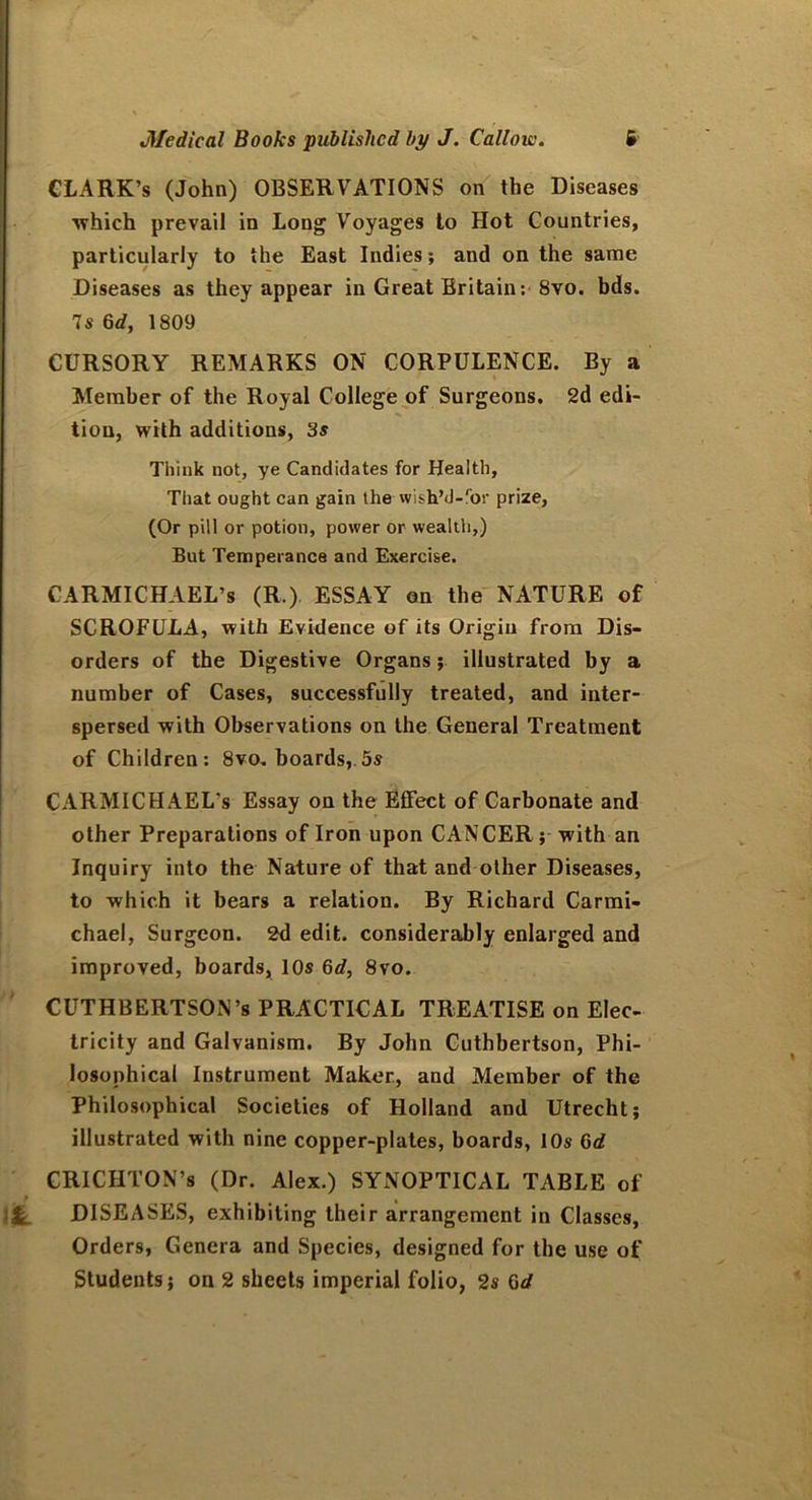CLARK’s (John) OBSERVATIONS on the Diseases ■which prevail in Long Voyages to Hot Countries, particularly to the East Indies; and on the same Diseases as they appear in Great Britain: 8vo. bds. 7s 6d, 1809 CURSORY REMARKS ON CORPULENCE. By a Member of the Royal College of Surgeons. 2d edi- tion, with additions, 3s Think not, ye Candidates for Health, That ought can gain the wish’d-for prize, (Or pill or potion, power or wealth,) But Temperance and Exercise. CARMICHAEL’S (R.) ESSAY on the NATURE of SCROFULA, with Evidence of its Origin from Dis- orders of the Digestive Organs; illustrated by a number of Cases, successfully treated, and inter- spersed with Observations on the General Treatment of Children: 8vo. boards, 5s CARMICHAEL'S Essay on the EfFect of Carbonate and other Preparations of Iron upon CANCER; with an Inquiry into the Nature of that and other Diseases, to which it bears a relation. By Richard Carmi- chael, Surgeon. 2d edit, considerably enlarged and improved, boards, 10s 6d, 8vo. CUTHBERTSON’s PRACTICAL TREATISE on Elec- tricity and Galvanism. By John Cuthbertson, Phi- losophical Instrument Maker, and Member of the Philosophical Societies of Holland and Utrecht; illustrated with nine copper-plates, boards, 10s 6d CRICHTON’S (Dr. Alex.) SYNOPTICAL TABLE of * , It DISEASES, exhibiting their arrangement in Classes, Orders, Genera and Species, designed for the use of Students; on 2 sheets imperial folio, 2s 6d
